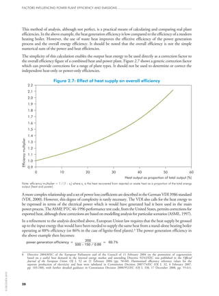 This method of analysis, although not perfect, is a practical means of calculating and comparing real plant
efficiencies. In the above example, the heat generation efficiency is low compared to the efficiency of a modern
heating boiler. However, the use of waste heat improves the effective efficiency of the power generation
process and the overall energy efficiency. It should be noted that the overall efficiency is not the simple
numerical sum of the power and heat efficiencies.
The simplicity of this calculation enables the output heat energy to be used directly as a correction factor to
the overall efficiency figure of a combined heat and power plant. Figure 2.7 shows a generic correction factor
which can provide corrections for a range of plant types. It should not be used to determine or correct the
independent heat-only or power-only efficiencies.
Figure 2.7: Effect of heat supply on overall efficiency
0.9
1.0
1.1
1.2
1.3
1.4
1.5
1.6
1.7
1.8
1.9
2.0
2.1
2.2
0 10 20 30 40 50 60
Efficiencymultiplier
Note: efficiency multiplier = 1 / (1 - xh) where xh is the heat recovered from rejected or waste heat as a proportion of the total energy
output (heat and power).
AmorecomplexrelationshipandasetofpowerlosscoefficientsaredescribedintheGermanVDI 3986standard
(VDI, 2000). However, this degree of complexity is rarely necessary. The VDI also calls for the heat energy to
be expressed in terms of the electrical power which it would have generated had it been used in the main
power process. The ASME PTC 46‑1996 performance test code, from the United States, permits corrections for
exported heat, although these corrections are based on modelling analysis for particular scenarios (ASME, 1997).
In a refinement to the analysis described above, European Union law requires that the heat supply be grossed
up to the input energy that would have been needed to supply the same heat from a stand-alone heating boiler
operating at 88% efficiency (or 86% in the case of lignite-fired plants).8
The power generation efficiency in
the above example then becomes:
power generation efficiency = 200 = 60.7%
500 – 150 / 0.88
8	Directive 2004/8/EC of the European Parliament and of the Council of 11 February 2004 on the promotion of cogeneration
based on a useful heat demand in the internal energy market and amending Directive 92/42/EEC was published in the Official
Journal of the European Union, OJ  L  52 on 21  February 2004 (pp.  50‑60). Harmonised efficiency reference values for the
separate production of electricity and heat were tabulated in Commission Decision 2007/74/EC (OJ  L  32, 6  February 2007,
pp.  183‑188), with further detailed guidance in Commission Decision 2008/952/EC (OJ  L  338, 17  December 2008, pp.  55‑61).
FACTORS INFLUENCING POWER PLANT EFFICIENCY AND EMISSIONS
28
©OECD/IEA2010
 