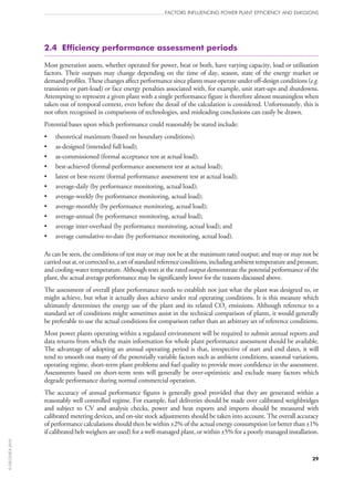 FACTORS INFLUENCING POWER PLANT EFFICIENCY AND EMISSIONS
29
2.4  Efficiency performance assessment periods
Most generation assets, whether operated for power, heat or both, have varying capacity, load or utilisation
factors. Their outputs may change depending on the time of day, season, state of the energy market or
demand profiles. These changes affect performance since plants must operate under off‑design conditions (e.g.
transients or part-load) or face energy penalties associated with, for example, unit start‑ups and shutdowns.
Attempting to represent a given plant with a single performance figure is therefore almost meaningless when
taken out of temporal context, even before the detail of the calculation is considered. Unfortunately, this is
not often recognised in comparisons of technologies, and misleading conclusions can easily be drawn.
Potential bases upon which performance could reasonably be stated include:
•	 theoretical maximum (based on boundary conditions);
•	 as-designed (intended full load);
•	 as-commissioned (formal acceptance test at actual load);
•	 best-achieved (formal performance assessment test at actual load);
•	 latest or best-recent (formal performance assessment test at actual load);
•	 average-daily (by performance monitoring, actual load);
•	 average-weekly (by performance monitoring, actual load);
•	 average-monthly (by performance monitoring, actual load);
•	 average-annual (by performance monitoring, actual load);
•	 average inter-overhaul (by performance monitoring, actual load); and
•	 average cumulative-to-date (by performance monitoring, actual load).
As can be seen, the conditions of test may or may not be at the maximum rated output; and may or may not be
carriedoutat,orcorrectedto,asetofstandardreferenceconditions,includingambienttemperatureandpressure,
and cooling-water temperature. Although tests at the rated output demonstrate the potential performance of the
plant, the actual average performance may be significantly lower for the reasons discussed above.
The assessment of overall plant performance needs to establish not just what the plant was designed to, or
might achieve, but what it actually does achieve under real operating conditions. It is this measure which
ultimately determines the energy use of the plant and its related CO2 emissions. Although reference to a
standard set of conditions might sometimes assist in the technical comparison of plants, it would generally
be preferable to use the actual conditions for comparison rather than an arbitrary set of reference conditions.
Most power plants operating within a regulated environment will be required to submit annual reports and
data returns from which the main information for whole plant performance assessment should be available.
The advantage of adopting an annual operating period is that, irrespective of start and end dates, it will
tend to smooth out many of the potentially variable factors such as ambient conditions, seasonal variations,
operating regime, short-term plant problems and fuel quality to provide more confidence in the assessment.
Assessments based on short-term tests will generally be over-optimistic and exclude many factors which
degrade performance during normal commercial operation.
The accuracy of annual performance figures is generally good provided that they are generated within a
reasonably well controlled regime. For example, fuel deliveries should be made over calibrated weighbridges
and subject to CV and analysis checks, power and heat exports and imports should be measured with
calibrated metering devices, and on‑site stock adjustments should be taken into account. The overall accuracy
of performance calculations should then be within ±2% of the actual energy consumption (or better than ±1%
if calibrated belt weighers are used) for a well-managed plant, or within ±5% for a poorly managed installation.
©OECD/IEA2010
 