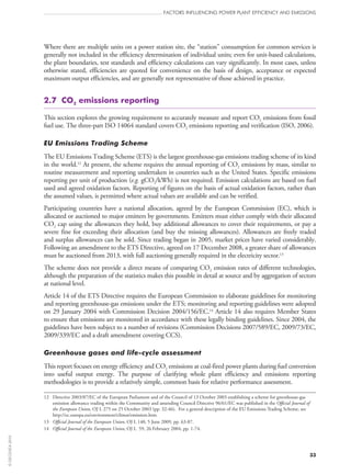 Where there are multiple units on a power station site, the “station” consumption for common services is
generally not included in the efficiency determination of individual units; even for unit-based calculations,
the plant boundaries, test standards and efficiency calculations can vary significantly. In most cases, unless
otherwise stated, efficiencies are quoted for convenience on the basis of design, acceptance or expected
maximum output efficiencies, and are generally not representative of those achieved in practice.
2.7  CO2 emissions reporting
This section explores the growing requirement to accurately measure and report CO2 emissions from fossil
fuel use. The three-part ISO 14064 standard covers CO2 emissions reporting and verification (ISO, 2006).
EU Emissions Trading Scheme
The EU Emissions Trading Scheme (ETS) is the largest greenhouse-gas emissions trading scheme of its kind
in the world.12
At present, the scheme requires the annual reporting of CO2 emissions by mass, similar to
routine measurement and reporting undertaken in countries such as the United States. Specific emissions
reporting per unit of production (e.g. gCO2/kWh) is not required. Emission calculations are based on fuel
used and agreed oxidation factors. Reporting of figures on the basis of actual oxidation factors, rather than
the assumed values, is permitted where actual values are available and can be verified.
Participating countries have a national allocation, agreed by the European Commission (EC), which is
allocated or auctioned to major emitters by governments. Emitters must either comply with their allocated
CO2 cap using the allowances they hold, buy additional allowances to cover their requirements, or pay a
severe fine for exceeding their allocation (and buy the missing allowances). Allowances are freely traded
and surplus allowances can be sold. Since trading began in 2005, market prices have varied considerably.
Following an amendment to the ETS Directive, agreed on 17 December 2008, a greater share of allowances
must be auctioned from 2013, with full auctioning generally required in the electricity sector.13
The scheme does not provide a direct means of comparing CO2 emission rates of different technologies,
although the preparation of the statistics makes this possible in detail at source and by aggregation of sectors
at national level.
Article 14 of the ETS Directive requires the European Commission to elaborate guidelines for monitoring
and reporting greenhouse-gas emissions under the ETS; monitoring and reporting guidelines were adopted
on 29 January 2004 with Commission Decision 2004/156/EC.14
Article 14 also requires Member States
to ensure that emissions are monitored in accordance with these legally binding guidelines. Since 2004, the
guidelines have been subject to a number of revisions (Commission Decisions 2007/589/EC, 2009/73/EC,
2009/339/EC and a draft amendment covering CCS).
Greenhouse gases and life-cycle assessment
This report focuses on energy efficiency and CO2 emissions at coal-fired power plants during fuel conversion
into useful output energy. The purpose of clarifying whole plant efficiency and emissions reporting
methodologies is to provide a relatively simple, common basis for relative performance assessment.
12	Directive 2003/87/EC of the European Parliament and of the Council of 13 October 2003 establishing a scheme for greenhouse-gas
emission allowance trading within the Community and amending Council Directive 96/61/EC was published in the Official Journal of
the European Union, OJ L 275 on 25 October 2003 (pp. 32‑46). For a general description of the EU Emissions Trading Scheme, see
http://ec.europa.eu/environment/climat/emission.htm.
13	 Official Journal of the European Union, OJ L 140, 5 June 2009, pp. 63‑87.
14	 Official Journal of the European Union, OJ L  59, 26 February 2004, pp. 1‑74.
FACTORS INFLUENCING POWER PLANT EFFICIENCY AND EMISSIONS
33
©OECD/IEA2010
 