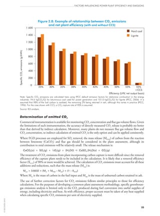 Figure 2.8: Example of relationship between CO2 emissions
and net plant efficiency (with and without CCS)
0
200
400
600
800
1 000
1 200
1 400
1 600
25% 30% 35% 38% 40% 42% 45% 50% 55% 55%
+CCS
Efficiency (LHV, net output basis)
SpecificCOemissions(g/kWh)2
Hard coal
Lignite
Note: Specific CO2 emissions are calculated here using IPCC default emission factors for stationary combustion in the energy
industries: 94.6 kgCO2/GJ for bituminous coal used for power generation and 101.0 kgCO2/GJ for lignite (IPCC, 2006). It is
assumed that 98% of the fuel carbon is oxidised, the remaining 2% being retained in ash, although this varies in practice (IPCC,
1996). For the case shown with CCS, a CO2 capture rate of 90% is assumed.
Source: IEA analysis.
Determination of emitted CO2
Commercial instrumentation is available for monitoring CO2 concentration and flue gas volume flows. Given
the limitations of such instrumentation, the accuracy of directly measured CO2 release is probably no better
than that derived by indirect calculation. Moreover, many plants do not measure flue gas volume flow and
CO2 concentration, so indirect calculation of emitted CO2 is the only option and can be applied consistently.
Where FGD processes are employed for SO2 removal, the mass release (MFGD) of carbon from the reaction
between limestone (CaCO3) and flue gas should be considered in the plant assessment, although its
contribution to total emissions will be relatively small. The release mechanism is:
CaCO3(s) + SO2(g) + ½O2(g) + 2H2O(l)  CaSO4.2H2O(s) + CO2(g)
The treatment of CO2 emissions from plant incorporating carbon capture is more difficult since the removal
efficiency of the capture plant needs to be included in the calculation. It is likely that a removal efficiency
factor (XCCS) of 90% or more would be achieved. The calculation of CO2 emissions must account for all these
additions and reductions, such that the mass release (Mout) is:
Mout = 3.6632 × (Min + MFGD – Mash) × (1 – XCCS)
Where Min is the mass of carbon in the fuel input and Mash is the mass of unburned carbon retained in ash.
The use of further correction factors for CO2 emissions follows similar principles to those for efficiency
calculations. For the purposes of developing a common plant assessment methodology, specific greenhouse-
gas emissions analysis is limited only to the CO2 produced during fuel conversion into useful supplies of
energy, including electricity and heat. As with efficiency, proper account must be taken of any heat supplied
when calculating specific CO2 emissions per unit of electricity supplied.
FACTORS INFLUENCING POWER PLANT EFFICIENCY AND EMISSIONS
35
©OECD/IEA2010
 