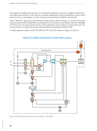 This approach simplifies the assessment of overall plant performance and can be applied consistently to
many plant types and fuels. It also removes any debate regarding how internal energy flows, such as works
power or own-use consumption, or water and steam interconnections, should be accounted for.
Such a “black-box” approach to the whole power plant island is shown in Figure 3.1, in which the energy
output associated with the shaded flows can be ignored in the calculation of overall plant efficiency. Although
in the short term, the measurement of some of these parameters may be subject to measurement error, the
accuracy of data over longer time periods, and particularly annual periods, should be high.
A similar approach is taken in both VDI 3986 and PTC 46‑1996, as shown in Figures 3.2 and 3.3.
Figure 3.2: System boundary for water-steam process
M
M
Auxiliary power
Hu
Pe,ne
mBo
G
M M
M
M
Source: VDI (2000). Reprinted by permission of the publisher. © VDI, 2000.
GENERIC RECONCILIATION METHODOLOGY
38
©OECD/IEA2010
 