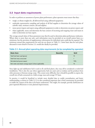 3.2  Input data requirements
In order to perform an assessment of power plant performance, plant operators must ensure that they:
•	 weigh, or obtain weights for, all delivered fuel using calibrated equipment;
•	 undertake representative sampling and analysis of all fuel supplies to determine the average values of
calorific value, moisture content, ash and sulphur;
•	 meter power import and export using calibrated equipment in order to determine net power export; and
•	 where applicable, meter and determine the heat content of incoming and outgoing water and steam in
order to determine net heat export.
The average annual values of these parameters may then be used to determine plant performance indicators.
Where there is more than one unit, such information must be provided on an overall station basis as a
minimum, but the provision of supplementary information for individual units could also be required. The
minimum annual data requirements for each site are shown in Table 3.1. Some basic data for each plant,
discussed in more detail in Section 3.3, would also ideally be provided.
Table 3.1: Annual plant operating data requirements (to be completed by operator)
Data item Quantity Unit
Total fuel heat used (gross) PJ
Total fuel mass consumed t
Net electrical power export TWh
Net water and steam energy export (where applicable) PJ
Since light‑up and stabilisation fuel is used at all coal-fired plants, they may all be considered as multi-fuel
installations. This is also the case where opportunity fuels are used, such as residues and by‑products from
other processes or biomass energy crops. This creates some difficulty, but it should be possible to express the
overall mix of fuels consumed on a bulk average mass and average CV basis.
In practice, it would be beneficial to include more detailed data to enable normalisation and better
understanding, as shown in Table 3.2. It is also considered important that a brief commentary be provided
to enable the context of the data to be better understood. This might, for example, provide clarification on
poor reported efficiencies or note planned improvements.
GENERIC RECONCILIATION METHODOLOGY
40
©OECD/IEA2010
 