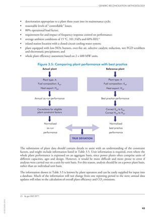 •	 deterioration appropriate to a plant three years into its maintenance cycle;
•	 reasonable levels of “controllable” losses;
•	 80% operational load factor;
•	 requirement for and impact of frequency response control on performance;
•	 average ambient conditions of 15 °C, 101.3 kPa and 60% RH;15
•	 inland station location with a closed-circuit cooling-water system;
•	 plant equipped with low‑NOx burners, over-fire air, selective catalytic reduction, wet FGD scrubbers
and electrostatic precipitators; and
•	 whole plant efficiency assessment based on 2 × 600 MW units.
Figure 3.5: Comparing plant performance with best practice
Plant type: A
Fuel composition: X
Heat export: H
act
act
Plant type: A
Fuel composition: X
Heat export: H
ref
ref
Annual as-run performance Best practice performance
Normalised
as-run
performance
Normalised
best practice
performance
Corrections for eligible
plant constraint factors
Correct X to X
Correct H to H
ref act
ref act
TRUE DEVIATION
Actual plant Reference plant
The submission of plant data should contain details to assist with an understanding of the constraint
factors, and might include information listed in Table 3.5. Unit information is required, even where the
whole plant performance is expressed on an aggregate basis, since power plants often comprise units of
different capacities, ages and design. However, it would be more difficult and more prone to error if
analyses were carried out on a unit-by-unit basis. For this reason, analysis should be on a power plant basis,
rather than an individual unit basis.
The information shown in Table 3.5 is known by plant operators and can be easily supplied for input into
a database. Much of the information will not change from one reporting period to the next; annual data
updates will relate to the calculation of overall plant efficiency and CO2 emissions.
15	 As per ISO 3977.
GENERIC RECONCILIATION METHODOLOGY
43
©OECD/IEA2010
 
