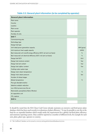 Table 3.5: General plant information (to be completed by operator)
General plant information
Plant name
Country
Location
Plant owner
Plant operator
Number of units
Unit 1
Commissioning year
Technology type
Design fuel type
Unit rated power generation capacity MW (gross)
Unit maximum heat supply capacity MWth
Best measured unit overall energy efficiency (GCV, net sent-out basis) %
Best measured unit electrical efficiency (GCV, net sent-out basis) %
Design fuel GCV GJ/t
Design fuel moisture content %ar
Design fuel ash content %ar
Design fuel sulphur content %ar
Cooling-water system type
Design main steam temperature °C
Design main steam pressure bar
Number of reheat stages
Reheat temperature °C
Flue gas desulphurisation
Selective catalytic reduction
Low-NOx burners/over-fire air
Electrostatic precipitators/fabric filtration
Air separation unit
CO2 capture
Unit n
…
It should be noted that the IEA Clean Coal Centre already maintains an extensive coal-fired power plant
database which has been used recently in evaluations of plant efficiency.16
It may be possible to use this as the
basis for an expanded database which would satisfy the requirements for a global coal-fired plant efficiency
and emissions reporting system. Data could be reported at a number of different levels, for example for each
unit, plant, plant type, operator or country.
16	 The CoalPower5 database can be accessed at www.iea-coal.org.uk/site/ieacoal/databases/overview.
GENERIC RECONCILIATION METHODOLOGY
44
©OECD/IEA2010
 