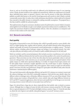 Access to, and use of such data would need to be addressed at the development stage of a new reporting
system. Clearly, the data would be of use at global and national levels, without any requirement to be specific
about individual power plants or operators. However, there may be pressure to make plant information
publicly accessible which points to the need for formal agreements and controls on what is likely to include
commercially sensitive data. In reality, there is little information described here which could not be obtained
from material in the public domain, or estimated by making reasonable assumptions. The proposal here is
that data would be available for each power plant.
Theimplementationofagenericassessmentcalculationneedstobeperformedinamannerwhichisconsistent
and straightforward, but flexible enough to suit multiple requirements without extensive modifications. This
implies that assessments should use standard database software, where the calculations are transparent and
revisions to data analysis can be made easily.
3.4  Generic corrections
Fuel quality
Fuel quality is characterised in terms of its heating value, which is generally quoted as a gross calorific value
(GCV) or higher heating value, together with its moisture, ash and volatile material content (the proximate
analysis) and usually, for reasons of environmental control and protection, its sulphur content.17
The fuel’s
ultimate analysis, including carbon, hydrogen, oxygen and nitrogen, is not analysed routinely. Any wide-
scale data collection and analysis needs to be based on readily available information for the fuels used.
Boiler test methods, used for contractual purposes, often include corrections to performance test results that
account for any differences between the fuel used for tests and that specified in the contract for performance
guarantees. These corrections can vary in form, but often adjust loss factors, particularly carbon-in-ash and
excess-air or dry-gas losses. Such corrections are not necessarily useful for the more general analysis of fuel
quality impacts on whole plant operational efficiency. A number of computer-based expert systems exist
for fuel quality impact assessment; complex algorithms assess the overall impact on plant, including on
works power consumption and by‑product sales, such as gypsum. These systems are again not well suited to
generic corrections since they asses performance changes for a given plant with different fuels, rather than the
performance variations between different plants.
The main fuel characteristics affecting plant efficiency and specific CO2 emissions are moisture content and
the carbon-to-hydrogen ratio of the fuel’s combustible component. Fuels with the same calorific values, but
different carbon-to-hydrogen ratios, will produce different amounts of CO2 per unit of heat released. A fuel
which contains more moisture will generally have a lower calorific value and a larger difference between its
GCV and NCV. In practical applications, where the latent and sensible heat in the flue gas is not recovered,
increasing moisture content will tend to increase plant losses and fuel use.18
Figure 3.6, derived from a large data set, shows empirically how fuel calorific value is related to moisture
content. Although there is a degree of scatter for fuels with moisture contents around the 5%‑10% range,
there is a general reduction in GCV for fuels with higher moisture contents. Figure 3.7, from the same data
set, shows the ratio of gross to net calorific values plotted against “as‑received” moisture content.
17	 See footnote 4.
18	 See footnote 5.
GENERIC RECONCILIATION METHODOLOGY
45
©OECD/IEA2010
 