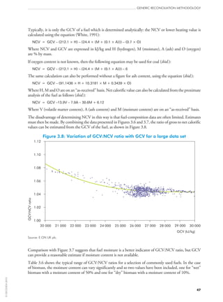 Typically, it is only the GCV of a fuel which is determined analytically: the NCV or lower heating value is
calculated using the equation (White, 1991):
NCV = GCV – (212.1 × H) – (24.4 × (M + (0.1 × A))) – (0.7 × O)
Where NCV and GCV are expressed in kJ/kg and H (hydrogen), M (moisture), A (ash) and O (oxygen)
are % by mass.
If oxygen content is not known, then the following equation may be used for coal (ibid.):
NCV = GCV – (212.1 × H) – (24.4 × (M + (0.1 × A))) – 6
The same calculation can also be performed without a figure for ash content, using the equation (ibid.):
NCV = GCV – (91.1436 × H + 10.3181 × M + 0.3439 × O)
Where H, M and O are on an “as‑received” basis. Net calorific value can also be calculated from the proximate
analysis of the fuel as follows (ibid.):
NCV = GCV –13.9V – 7.9A – 30.6M + 6.12
Where V (volatile matter content), A (ash content) and M (moisture content) are on an “as‑received” basis.
The disadvantage of determining NCV in this way is that fuel-composition data are often limited. Estimates
must then be made. By combining the data presented in Figures 3.6 and 3.7, the ratio of gross to net calorific
values can be estimated from the GCV of the fuel, as shown in Figure 3.8.
Figure 3.8: Variation of GCV:NCV ratio with GCV for a large data set
1.00
1.02
1.04
1.06
1.08
1.10
1.12
20 000 21 000 22 000 23 000 24 000 25 000 26 000 27 000 28 000 29 000 30 000
GCV (kJ/kg)
GCV:NCVratio
Source: E.ON UK plc.
Comparison with Figure 3.7 suggests that fuel moisture is a better indicator of GCV:NCV ratio, but GCV
can provide a reasonable estimate if moisture content is not available.
Table 3.6 shows the typical range of GCV:NCV ratios for a selection of commonly used fuels. In the case
of biomass, the moisture content can vary significantly and so two values have been included, one for “wet”
biomass with a moisture content of 50% and one for “dry” biomass with a moisture content of 10%.
GENERIC RECONCILIATION METHODOLOGY
47
©OECD/IEA2010
 