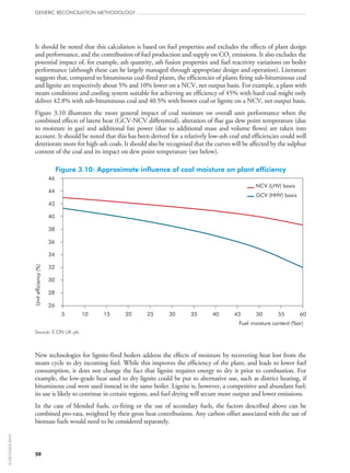 It should be noted that this calculation is based on fuel properties and excludes the effects of plant design
and performance, and the contribution of fuel production and supply on CO2 emissions. It also excludes the
potential impact of, for example, ash quantity, ash fusion properties and fuel reactivity variations on boiler
performance (although these can be largely managed through appropriate design and operation). Literature
suggests that, compared to bituminous coal-fired plants, the efficiencies of plants firing sub‑bituminous coal
and lignite are respectively about 5% and 10% lower on a NCV, net output basis. For example, a plant with
steam conditions and cooling system suitable for achieving an efficiency of 45% with hard coal might only
deliver 42.8% with sub‑bituminous coal and 40.5% with brown coal or lignite on a NCV, net output basis.
Figure 3.10 illustrates the more general impact of coal moisture on overall unit performance when the
combined effects of latent heat (GCV-NCV differential), alteration of flue gas dew point temperature (due
to moisture in gas) and additional fan power (due to additional mass and volume flows) are taken into
account. It should be noted that this has been derived for a relatively low-ash coal and efficiencies could well
deteriorate more for high-ash coals. It should also be recognised that the curves will be affected by the sulphur
content of the coal and its impact on dew point temperature (see below).
Figure 3.10: Approximate influence of coal moisture on plant efficiency
26
28
30
32
34
36
38
40
42
44
46
5 10 15 20 25 30 35 40 45 50 55 60
Fuel moisture content (%ar)
Unitefficiency(%)
NCV (LHV) basis
GCV (HHV) basis
Source: E.ON UK plc.
New technologies for lignite-fired boilers address the effects of moisture by recovering heat lost from the
steam cycle to dry incoming fuel. While this improves the efficiency of the plant, and leads to lower fuel
consumption, it does not change the fact that lignite requires energy to dry it prior to combustion. For
example, the low-grade heat used to dry lignite could be put to alternative use, such as district heating, if
bituminous coal were used instead in the same boiler. Lignite is, however, a competitive and abundant fuel;
its use is likely to continue in certain regions, and fuel drying will secure more output and lower emissions.
In the case of blended fuels, co‑firing or the use of secondary fuels, the factors described above can be
combined pro‑rata, weighted by their gross heat contributions. Any carbon offset associated with the use of
biomass fuels would need to be considered separately.
GENERIC RECONCILIATION METHODOLOGY
50
©OECD/IEA2010
 