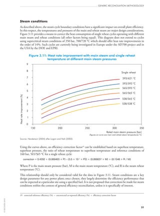 Steam conditions
As described above, the steam cycle boundary conditions have a significant impact on overall plant efficiency.
In this respect, the temperatures and pressures of the main and reheat steam are major design considerations.
Figure 3.11 provides a means to correct the heat consumption of single reheat cycles operating with different
main steam and reheat conditions (all other factors being equal). This diagram does not extend to cycles
using supercritical steam conditions of 350 bar, 700/720 °C which should offer heat rate improvements in
the order of 14%. Such cycles are currently being investigated in Europe under the AD700 project and in
the USA by the DOE and EPRI.
Figure 3.11: Heat rate improvement with main steam and single reheat
temperature at different main steam pressures
593/621 Co
593/593 Co
565/593 C
o
565/565 C
o
538/565 C
o
538/538 C
o
9
8
7
6
5
4
3
2
1
0
Heatrateimprovement(%)
150 200 250 300 350
Rated main steam pressure (bar)
(figures on curve are main and reheat steam temperatures o
C)
Single reheat
Source: Henderson (2004) after Logan and Nah (2002).
Using the curves above, an efficiency correction factor19
can be established based on superheat temperature,
superheat pressure, the ratio of reheat temperature to superheat temperature and reference conditions of
160 bar, 565/565 °C for a single reheat cycle:
correction = 0.4292 + (0.000403 × P) – (3.5 × 10–7
× P2) + (0.000637 × M) + (0.1548 × R / M)
Where P is the main steam pressure (bar), M is the main steam temperature (°C), and R is the steam reheat
temperature (°C).
This relationship should only be considered valid for the data in Figure 3.11. Steam conditions are a key
design parameter for any power plant; once chosen, they largely determine the efficiency performance that
can be expected at a particular site using a specified fuel. It is not proposed that corrections be made for steam
conditions within the context of general efficiency reconciliation, unless it is specifically of interest.
19	 corrected reference efficiency (%) = uncorrected as-reported efficiency (%) × efficiency correction factor
GENERIC RECONCILIATION METHODOLOGY
51
©OECD/IEA2010
 
