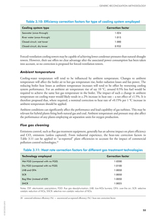 Table 3.10: Efficiency correction factors for type of cooling system employed
Cooling system type Correction factor
Seawater (once-through) 1.024
River water (once-through) 1.015
Closed-circuit, wet tower 1.000
Closed-circuit, dry tower 0.952
Forced-ventilationcoolingtowersmaybecapableofachievinglowercondenserpressuresthannatural-draught
towers. However, their use offers no clear advantage after the associated power consumption has been taken
into account, so no correction is proposed for forced-ventilation towers.
Ambient temperature
Cooling-water temperature will tend to be influenced by ambient temperature. Changes to ambient
temperature will affect the boiler air to hot gas temperature rise, boiler radiation losses and fan power. The
reducing boiler heat losses as ambient temperature increases will tend to be offset by worsening cooling
system performance. For an ambient air temperature rise of say 10 °C, around 0.5% less fuel would be
required to achieve the same hot gas temperature in the boiler. The impact of such a change in ambient
temperature on cooling water would likely result in a 2% increase in heat rate – a net effect of +1.5%. It is
therefore proposed that, where required, a nominal correction to heat rate of +0.15% per 1 °C increase in
ambient temperature should be applied.
Ambient conditions can significantly affect the performance and load capability of gas turbines. This may be
relevant for hybrid plants firing both natural gas and coal. Ambient temperature and pressure may also affect
the performance of any plants employing air separation units for oxygen production.
Flue gas cleaning
Emissions control, such as flue gas treatment equipment, generally has an adverse impact on plant efficiency
and CO2 emissions (unless captured). From industrial experience, the heat-rate correction factors in
Table 3.11 can be applied to “as-reported” plant efficiencies to account for the impact of commercial
pollution control technologies.20
Table 3.11: Heat rate correction factors for different gas treatment technologies
Technology employed Correction factor
Wet FGD (compared with no FGD) 1.0200
Dry FGD (compared with no FGD) 1.0100
LNB and OFA 1.0050
SCR 1.0050
Bag filter (instead of ESP) 1.0050
SNCR 1.0025
Notes: ESP: electrostatic precipitators; FGD: flue gas desulphurisation; LNB: low-NOx burners; OFA: over-fire air; SCR: selective
catalytic reduction of NOx, SNCR: selective non-catalytic reduction of NOx.
20	 corrected reference efficiency (%) = uncorrected as-reported efficiency (%) / heat-rate correction factor
GENERIC RECONCILIATION METHODOLOGY
53
©OECD/IEA2010
 