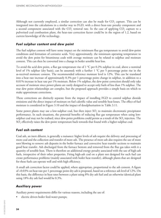 54
GENERIC RECONCILIATION METHODOLOGY
Although not currently employed, a similar correction can also be made for CO2 capture. This can be
integrated into the calculations in a similar way to FGD, with a direct heat-rate penalty component and
a second component associated with the CO2 removal rate. In the case of applying CO2 capture to a
pulverised coal combustion plant, the heat-rate correction factor could be in the region of 1.2, based on
current knowledge of the technology.
Fuel sulphur content and dew point
The fuel sulphur content will have some impact on the minimum flue gas temperature to avoid dew-point
conditions and formation of corrosive acids. Very approximately, the minimum operating temperature to
avoid the dew point for bituminous coals with average moisture can be related to sulphur and moisture
content. This can then be converted into a change in boiler sensible heat loss.
To avoid the acid dew point, a flue gas temperature rise of 1 °C per 0.2% sulphur in coal, above a nominal
level of 1% sulphur (dry basis), can be assumed; with a further 1 °C per 5 percentage point rise in the
as‑received moisture content. The recommended reference moisture level is 12%. This can be translated
into a heat rate increase of approximately 0.3% per 1 percentage point change in sulphur, in addition to a
0.01% increase in heat rate per 1% moisture. Below 1% sulphur, the dew-point correction should only take
account of moisture since power plants are rarely designed to accept only fuels of less than 1% sulphur. The
true dew point relationships are complex, but the proposed approach provides a simple basis on which to
make approximate corrections.
These corrections are distinctly separate from the impact of installing FGD to control sulphur dioxide
emissions and the direct impact of moisture on fuel calorific value and sensible heat losses. The effect of fuel
moisture is considered in Figure 3.10 and the impact of desulphurisation in Table 3.11.
Some power plants may use a low-sulphur coal, but then inject SO3 to maintain electrostatic precipitator
performance. In such situations, the potential benefits of reducing flue gas temperature when using low-
sulphur coal may not be realised, since dew-point problems could persist as a result of the SO3 injection. The
SO3 effectively raises the dew-point temperature back towards that found with a higher-sulphur coal.
Fuel ash content
Coal ash, an inert diluent, is generally a nuisance: higher levels of ash require the delivery and processing of
more coal and the collection and transfer of more ash. The presence of more ash also requires the use of more
soot blowing to remove ash deposits in the boiler furnace and convective heat transfer sections to maintain
good heat transfer. Ash discharged from the furnace bottom and removed from the flue gas takes with it a
quantity of sensible heat. There is therefore an additional energy penalty associated with the use of high-ash
fuels, irrespective of their other properties. Firing high-ash coal on a plant not designed for such fuel can
create performance problems (mainly associated with boiler heat transfer), although plants that are designed
for these fuels can operate well and with high efficiency.
A small ash correction factor could be applied, where appropriate, proportional to the ash content. A figure
of +0.03% on heat rate per 1 percentage point dry ash is proposed, based on a reference ash level of 12%. On
this basis, the difference in heat rates between a plant using 8% dry ash fuel and an otherwise identical plant
using 18% dry ash fuel would be 0.3%.
Auxiliary power
Auxiliary power requirements differ for various reasons, including the use of:
•	 electric driven boiler feed-water pumps;
©OECD/IEA2010
 