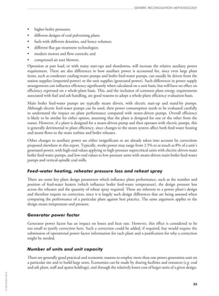 55
GENERIC RECONCILIATION METHODOLOGY
•	 higher boiler pressures;
•	 different designs of coal pulverising plant;
•	 fuels with different densities, and hence volumes;
•	 different flue gas treatment technologies;
•	 modern motors and flow controls; and
•	 compressed air soot blowers.
Operation at part load, or with many start‑ups and shutdowns, will increase the relative auxiliary power
requirement. There are also differences in how auxiliary power is accounted for, since even large plant
items, such as condenser cooling-water pumps and boiler feed-water pumps, can usually be driven from the
station supplies (imported power) or the unit supplies (generated power). Such differences in power supply
arrangements can influence efficiency significantly when calculated on a unit basis, but will have no effect on
efficiency expressed on a whole-plant basis. This, and the inclusion of common plant energy requirements
associated with fuel and ash handling, are good reasons to adopt a whole-plant efficiency evaluation basis.
Main boiler feed-water pumps are typically steam driven, with electric start‑up and stand-by pumps.
Although electric feed-water pumps can be used, their power consumption needs to be evaluated carefully
to understand the impact on plant performance compared with steam-driven pumps. Overall efficiency
is likely to be similar for either option, assuming that the plant is designed for one or the other from the
outset. However, if a plant is designed for a steam-driven pump and then operates with electric pumps, this
is generally detrimental to plant efficiency, since changes to the steam system affect both feed-water heating
and steam flows to the main turbine and boiler reheater.
Other changes to auxiliary power are either insignificant or are already taken into account by corrections
proposed elsewhere in this report. Typically, works power may range from 2.5% to as much as 8% of a unit’s
generated power, with high-end values applying to high-pressure supercritical units with electric-driven main
boiler feed-water pumps, and low-end values to low-pressure units with steam-driven main boiler feed-water
pumps and vertical-spindle coal mills.
Feed-water heating, reheater pressure loss and reheat spray
There are some key plant design parameters which influence plant performance, such as the number and
position of feed-water heaters (which influence boiler feed-water temperature), the design pressure loss
across the reheater and the quantity of reheat spray required. These are inherent to a power plant’s design
and therefore require no correction, since it is largely such design differences that are being assessed when
comparing the performance of a particular plant against best practice. The same argument applies to the
design steam temperature and pressure.
Generator power factor
Generator power factor has an impact on losses and heat rate. However, this effect is considered to be
too small to justify correction here. Such a correction could be added, if required, but would require the
submission of operational power factor information for each plant and a justification for why a correction
might be needed.
Number of units and unit capacity
There are generally good practical and economic reasons to employ more than one power generation unit on
a particular site and to build large units. Economies can be made by sharing facilities and resources (e.g. coal
and ash plant, staff and spares holdings), and through the relatively lower cost of larger units of a given design.
©OECD/IEA2010
 