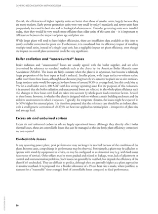 56
GENERIC RECONCILIATION METHODOLOGY
Overall, the efficiencies of higher capacity units are better than those of smaller units, largely because they
are more modern. Early power generation units were very small by today’s standards and newer units have
progressively increased in both size and technological advancement. If smaller generating units were installed
today, then they would be very much more efficient than older units of the same size – it is important to
differentiate between the impacts of plant age and plant size.
While larger plant will tend to have higher efficiencies, there are insufficient data available at this time to
justify a reliable correction for plant size. Furthermore, it is considered that the efficiency impact of installing
multiple small units, instead of a single large unit, has a negligible impact on plant efficiency, even though
the impact on overall plant economics could be very significant.
Boiler radiation and “unaccounted” losses
Boiler radiation and “unaccounted” losses are usually agreed with the boiler supplier, and are often
determined by reference to standard methods such as the charts by the American Boiler Manufacturers
Association (ABMA). The losses are fairly constant when the plant is in operation, but become a relatively
larger proportion of the heat input as load is reduced. Smaller plants, with larger surface-to-volume ratios,
suffer more from these losses, although losses become progressively less sensitive to plant size as size increases.
Large modern units would be expected to have losses of around 0.5% at average load, but this could rise to
3% for a small older unit (100 MW) with low average operating load. For the purposes of this evaluation,
it is assumed that the boiler radiation and unaccounted losses are reflected in the whole-plant efficiency such
that changes in these losses with load are taken into account by whole-plant load correction factors. Related
to these losses, however, is whether the plant is designed with or without a main building enclosure and the
ambient environment in which it operates. Typically, for temperate climates, the losses might be expected to
be 50% higher for external plant. It is therefore proposed that the reference case should be an indoor plant,
with a small generic correction of +0.375% on heat rate applied to external plant – irrespective of plant size
and average load.
Excess air and unburned carbon
Excess air and unburned carbon in ash are largely operational issues. Although they directly affect boiler
thermal losses, these are controllable losses that can be managed at the site level; plant efficiency corrections
are not required.
Controllable losses
In any operating power plant, peak performance may no longer be reached because of the condition of the
plant. In some cases, a step change in performance may be observed. For example, a plant may be called on to
operate with stand-by equipment in service, or may be configured in an abnormal way (e.g. with feed-water
heaters out of service). Other effects may be more gradual and related to leakage, wear, lack of adjustment or
control and instrumentation problems. Such losses can generally be rectified, but degrade the efficiency of the
plant if left unchecked. They are difficult to predict, although they are generally higher as a plant approaches
its routine overhaul. It is proposed that a blanket allowance of +1% on heat rate is made, where justified, to
account for a “reasonable” time-averaged level of controllable losses compared to ideal performance.
©OECD/IEA2010
 