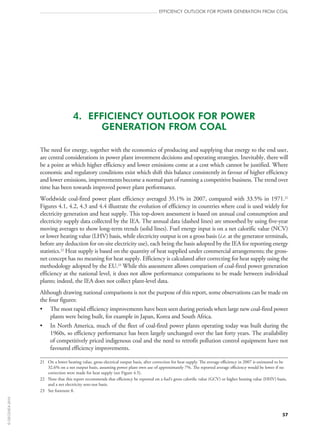 57
efficiency outlook for power generation from coal
4.  EFFICIENCY OUTLOOK FOR POWER
GENERATION FROM COAL
The need for energy, together with the economics of producing and supplying that energy to the end user,
are central considerations in power plant investment decisions and operating strategies. Inevitably, there will
be a point at which higher efficiency and lower emissions come at a cost which cannot be justified. Where
economic and regulatory conditions exist which shift this balance consistently in favour of higher efficiency
and lower emissions, improvements become a normal part of running a competitive business. The trend over
time has been towards improved power plant performance.
Worldwide coal-fired power plant efficiency averaged 35.1% in 2007, compared with 33.5% in 1971.21
Figures 4.1, 4.2, 4.3 and 4.4 illustrate the evolution of efficiency in countries where coal is used widely for
electricity generation and heat supply. This top-down assessment is based on annual coal consumption and
electricity supply data collected by the IEA. The annual data (dashed lines) are smoothed by using five‑year
moving averages to show long-term trends (solid lines). Fuel energy input is on a net calorific value (NCV)
or lower heating value (LHV) basis, while electricity output is on a gross basis (i.e. at the generator terminals,
before any deduction for on-site electricity use), each being the basis adopted by the IEA for reporting energy
statistics.22
Heat supply is based on the quantity of heat supplied under commercial arrangements; the gross-
net concept has no meaning for heat supply. Efficiency is calculated after correcting for heat supply using the
methodology adopted by the EU.23
While this assessment allows comparison of coal-fired power generation
efficiency at the national level, it does not allow performance comparisons to be made between individual
plants; indeed, the IEA does not collect plant-level data.
Although drawing national comparisons is not the purpose of this report, some observations can be made on
the four figures:
•	 The most rapid efficiency improvements have been seen during periods when large new coal-fired power
plants were being built, for example in Japan, Korea and South Africa.
•	 In North America, much of the fleet of coal-fired power plants operating today was built during the
1960s, so efficiency performance has been largely unchanged over the last forty years. The availability
of competitively priced indigenous coal and the need to retrofit pollution control equipment have not
favoured efficiency improvements.
21	On a lower heating value, gross electrical output basis, after correction for heat supply. The average efficiency in 2007 is estimated to be
32.6% on a net output basis, assuming power plant own use of approximately 7%. The reported average efficiency would be lower if no
correction were made for heat supply (see Figure 4.5).
22	Note that this report recommends that efficiency be reported on a fuel’s gross calorific value (GCV) or higher heating value (HHV) basis,
and a net electricity sent-out basis.
23	 See footnote 8.
©OECD/IEA2010
 