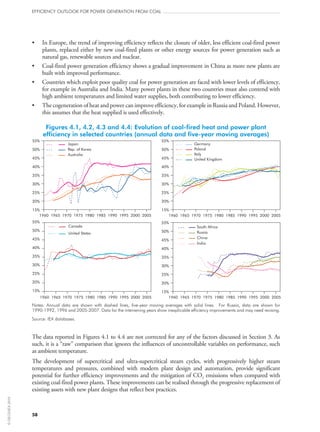 58
efficiency outlook for power generation from coal
•	 In Europe, the trend of improving efficiency reflects the closure of older, less efficient coal-fired power
plants, replaced either by new coal-fired plants or other energy sources for power generation such as
natural gas, renewable sources and nuclear.
•	 Coal-fired power generation efficiency shows a gradual improvement in China as more new plants are
built with improved performance.
•	 Countries which exploit poor quality coal for power generation are faced with lower levels of efficiency,
for example in Australia and India. Many power plants in these two countries must also contend with
high ambient temperatures and limited water supplies, both contributing to lower efficiency.
•	 The cogeneration of heat and power can improve efficiency, for example in Russia and Poland. However,
this assumes that the heat supplied is used effectively.
Figures 4.1, 4.2, 4.3 and 4.4: Evolution of coal-fired heat and power plant
efficiency in selected countries (annual data and five-year moving averages)
15%
20%
25%
30%
35%
40%
45%
50%
55%
1960 1965 1970 1975 1980 1985 1990 1995 2000 2005
Canada
United States
1960 1965 1970 1975 1980 1985 1990 1995 2000 2005
South Africa
Russia
China
India
1960 1965 1970 1975 1980 1985 1990 1995 2000 2005
Germany
Poland
Italy
United Kingdom
15%
15%
15%
20%
20%
20%
25%
25%
25%
30%
30%
30%
35%
35%
35%
40%
40%
40%
45%
45%
45%
50%
50%
50%
55%
55%
55%
1960 1965 1970 1975 1980 1985 1990 1995 2000 2005
Japan
Australia
Notes: Annual data are shown with dashed lines, five-year moving averages with solid lines. For Russia, data are shown for
1990‑1992, 1996 and 2005‑2007. Data for the intervening years show inexplicable efficiency improvements and may need revising.
Source: IEA databases.
The data reported in Figures 4.1 to 4.4 are not corrected for any of the factors discussed in Section 3. As
such, it is a “raw” comparison that ignores the influences of uncontrollable variables on performance, such
as ambient temperature.
The development of supercritical and ultra-supercritical steam cycles, with progressively higher steam
temperatures and pressures, combined with modern plant design and automation, provide significant
potential for further efficiency improvements and the mitigation of CO2 emissions when compared with
existing coal-fired power plants. These improvements can be realised through the progressive replacement of
existing assets with new plant designs that reflect best practices.
©OECD/IEA2010
 