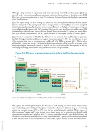 59
efficiency outlook for power generation from coal
Although a large number of supercritical and ultra-supercritical pulverised coal-fired power plants are
currently under construction or planned, subcritical technology has continued to dominate recent build.
However, with stricter requirements to limit CO2 emissions, the share of supercritical and ultra-supercritical
plants should increase.
By far the largest energy loss from existing and future coal-fired power plants will remain the heat rejected
from the steam cycle to the cooling water. The use of cogeneration or combined heat and power, along with
district heating and cooling, has therefore received renewed interest in the light of requirements to improve
energy efficiency and reduce specific CO2 emissions. However, the most significant potential to reduce CO2
emissions from coal-fired power plants will come through the application of CO2 capture and storage. Here,
basic plant efficiency improvements will be a significant factor in ensuring the viability of carbon capture.
Figure 4.5 shows projections by VGB for the efficiency of and emissions from coal-fired power generation
by 2020. With proper policy and financial support for demonstration, by 2015 the net efficiency of state-
of-the-art units firing hard or bituminous coal could reach 50% (LHV, or around 48% HHV) at plants
without CO2 capture and storage. For lignite-fired plants, these figures will be up to five percentage points
lower depending on the moisture content of the coal, but that can be improved if developments in efficient
coal-drying technology are successful, using either waste heat or low-grade steam.
Figure 4.5: Efficiency improvement potential at hard coal-fired power plants
COemissionsperkWh2
2010 2020 Time
-21%
-33%
-40%
-90%
Average
worldwide
European
Union
State-of-the-art
technology
Steam power plant
700 C technology
o
CCS technology
but:
efficiency loss
7 to 12% points
COreduction2
Efficiency
CO2 emissions
Fuel consumption
30%
38%
45%
about 50%
1 116 g CO /kWh2
881 g CO /kWh2
743 g CO /kWh2
669 g CO /kWh2
480 g coal/kWh
379 g coal/kWh
320 g coal/kWh
288 g coal/kWh
Source: VGB (2009). Reprinted by permission of the publisher. © VGB PowerTech e.V., 2009.
CO2 capture will impact significantly on the efficiency of both existing and future plants. At the current
state of technology, units retrofitted with capture would suffer a decrease in efficiency of up to 12 percentage
points, and consume perhaps 20% to 30% more fuel per unit of electricity supplied. While a concept of
what constitutes “capture-ready” exists for new power plants, it may not be economic or technically viable
to retrofit existing pulverised coal plants with CO2 capture, especially at smaller units. Refurbishments will
often be necessary to improve efficiency at existing plants before CO2 capture retrofits can be contemplated.
If 40% efficiency were to be considered the cut‑off for CO2 capture retrofit, around 10% of the world’s
©OECD/IEA2010
 