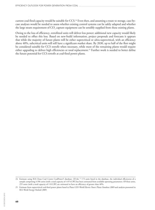 current coal-fired capacity would be suitable for CCS.24
Even then, and assuming a route to storage, case-by-
case analyses would be needed to assess whether existing control systems can be safely adapted and whether
the large steam requirement of CO2 capture equipment can be sensibly supplied from these existing plants.
Owing to the loss of efficiency, retrofitted units will deliver less power; additional new capacity would likely
be needed to offset this loss. Based on new-build information, project proposals and forecasts it appears
that while the majority of future plants will be either supercritical or ultra-supercritical, with an efficiency
above 40%, subcritical units will still have a significant market share. By 2030, up to half of the fleet might
be considered suitable for CCS retrofit when necessary, while most of the remaining plants would require
either upgrading to deliver high efficiencies or total replacement.25
Further work is needed to better define
the future potential for CCS retrofit at coal-fired power plants.
24	Estimate using IEA Clean Coal Centre CoalPower5 database. Of the 7 173 units listed in the database, the individual efficiencies of a
sample comprising 4 396 units (with a total capacity of 1 074 GW) has been estimated from available operating parameters. Of these units,
255 units (with a total capacity of 118 GW) are estimated to have an efficiency of greater than 40%.
25	Estimate from supercritical coal-fired power plants listed in Platts UDI World Electric Power Plants Database 2009 and analysis presented in
IEA World Energy Outlook 2009.
60
efficiency outlook for power generation from coal
©OECD/IEA2010
 