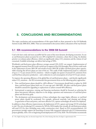 61
CONCLUSIONS AND RECOMMENDATIONS
5.  CONCLUSIONS AND RECOMMENDATIONS
The major conclusions and recommendations of this report build on those presented to the G8 Hokkaido
Summit in July 2008 (IEA, 2008). These are summarised in this section, before a discussion of the way forward.
5.1  IEA recommendations to the 2008 G8 Summit
Coal is the least costly and most accessible fuel for some of the most dynamic developing economies. Its use
at coal-fired power plants accounts for over 28% of global CO2 emissions, a share that is rising. An absolute
priority is to enhance plant efficiency, which can significantly reduce CO2 emissions and the volume of coal
consumed. Available technology can deliver fuel savings of 50%.
Worldwide coal-fired power plant efficiency averages around 33% (LHV, net output). Implementation of
the suggested measures from IEA work carried out in support of the G8 Gleneagles Plan of Action could result
in the replacement of some 300 GW and retrofit of some 200 GW of older coal-fired power plant capacity,
while ensuring that all new plants are state-of-the-art. This could, if fully implemented, lead to a reduction
of up to 1.7 Gt per annum of CO2 emissions – which is roughly one-quarter of annual CO2 emissions from
coal-fired heat and power production – and a reduction in coal consumption of at least 0.5 Gt per annum.
To improve the operating efficiency of the global fleet of coal-fired power plants – and thereby significantly
reduce CO2 emissions – the IEA recommends that governments focus on the following policy approaches:
•	 New coal-fired power plants should be 40% efficient.26
Governments should look to replace by 2020
those coal-fired power plants built over 25 years ago and 300 MW. All other coal-fired power plants
should be assessed for upgrading or replacement to achieve around 40% efficiency.
•	 International co‑operation, training and financing mechanisms should be focussed on achieving the
above best-practice efficiency objectives in the design, operation and maintenance of coal-fired power
plants and electricity grids.
•	 The development and demonstration of those technologies that target higher efficiency at coal-fired
power plants should be accelerated. For example, advanced materials, coal cleaning and drying,
co‑generation of heat and power, and more efficient CO2 capture technologies all need to be deployed.
In addition to these efficiency improvements, the deployment of CO2 capture and storage (CCS) technology
is vital. The aim of reducing CO2 emissions by 50% by 2050 implies that virtually all coal-fired power plants
will need CCS by then (including some under construction now). Based on IEA recommendations, G8
governments strongly support the launching of twenty fully integrated industrial-scale CCS demonstration
projects globally, with a view to beginning broad deployment of CCS by 2020. The IEA further recommends
26	 On a higher heating value, net electrical output basis. On a lower heating value basis, the figure is approximately 42%.
©OECD/IEA2010
 