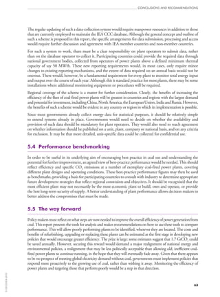 63
CONCLUSIONS AND RECOMMENDATIONS
The regular updating of such a data-collection system would require manpower resources in addition to those
that are currently employed to maintain the IEA CCC database. Although the general concept and outline of
such a scheme is proposed in this report, the specific arrangements for data submission, processing and access
would require further discussion and agreement with IEA member countries and non-member countries.
For such a system to work, there must be a clear responsibility on plant operators to submit data, rather
than on the database operator to collect it. Participating countries could provide the required data through
national government bodies, collected from operators of power plants above a defined minimum thermal
capacity of say 50 MWth. These new reporting requirements would, in most cases, only require minor
changes to existing reporting mechanisms, and the extent of data required on an annual basis would not be
onerous. There would, however, be a fundamental requirement for every plant to monitor total energy input
and output over the course of each year. Although this is standard practice for most plants, there may be some
installations where additional monitoring equipment or procedures will be required.
Regional coverage of the scheme is a matter for further consideration. Clearly, the benefits of increasing the
efficiency of the fleet of coal-fired power plants will be greatest in countries and regions with the largest demand
andpotentialforinvestment,includingChina,NorthAmerica,theEuropeanUnion,IndiaandRussia.However,
the benefits of such a scheme would be evident in any country or region in which its implementation is possible.
Since most governments already collect energy data for statistical purposes, it should be relatively simple
to extend systems already in place. Governments would need to decide on whether the availability and
provision of such data should be mandatory for plant operators. They would also need to reach agreement
on whether information should be published on a unit, plant, company or national basis, and on any criteria
for exclusion. It may be that more detailed, unit-specific data could be collected for confidential use.
5.4  Performance benchmarking
In order to be useful in its underlying aim of encouraging best practice in coal use and understanding the
potential for further improvement, an agreed view of best-practice performance would be needed. This should
reflect efficiency and specific CO2 emissions at a number of exemplary coal-fired power plants, covering
different plant designs and operating conditions. These best-practice performance figures may then be used
as benchmarks, providing a basis for participating countries to consult with industry to determine appropriate
future development strategies that reflect regional constraints and objectives. It should be recognised that the
most efficient plant may not necessarily be the most economic plant to build, own and operate, or provide
the best long-term security of supply. A better understanding of plant performance allows decision makers to
better address the compromises that must be made.
5.5  The way forward
Policymakersmustreflectonwhatstepsarenowneededtoimprovetheoverallefficiencyofpowergenerationfrom
coal. This report presents the tools for analysis and makes recommendations on how to use these tools to compare
performance. This will allow poorly performing plants to be identified, wherever they are located. The costs and
benefits of refurbishing, upgrading or replacing these plants can be estimated as the first stage in developing new
policies that would encourage greater efficiency. The prize is large: some estimates suggest that 1.7 GtCO2 could
be saved annually. However, securing this reward would demand a major realignment of national energy and
environmental policies, a realignment that may be less politically acceptable than allowing old, inefficient coal-
fired power plants to continue running, in the hope that they will eventually fade away. Given that there appears
to be no prospect of meeting global electricity demand without coal, governments must implement policies that
respond more proactively to the growing use of coal, rather than wishing it away. Monitoring the efficiency of
power plants and targeting those that perform poorly would be a step in that direction.
©OECD/IEA2010
 