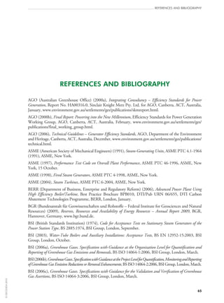 65
references and bibliography
REFERENCES AND BIBLIOGRAPHY
AGO (Australian Greenhouse Office) (2000a), Integrating Consultancy – Efficiency Standards for Power
Generation, Report No. HA00316.0, Sinclair Knight Merz Pty. Ltd. for AGO, Canberra, ACT, Australia,
January, www.environment.gov.au/settlements/ges/publications/skmreport.html.
AGO (2000b), Final Report: Powering into the New Millennium, Efficiency Standards for Power Generation
Working Group, AGO, Canberra, ACT, Australia, February, www.environment.gov.au/settlements/ges/
publications/final_working_group.html.
AGO (2006), Technical Guidelines – Generator Efficiency Standards, AGO, Department of the Environment
and Heritage, Canberra, ACT, Australia, December, www.environment.gov.au/settlements/ges/publications/
technical.html.
ASME (American Society of Mechanical Engineers) (1991), Steam-Generating Units, ASME PTC 4.1‑1964
(1991), ASME, New York.
ASME (1997), Performance Test Code on Overall Plant Performance, ASME PTC 46‑1996, ASME, New
York, 15 October.
ASME (1998), Fired Steam Generators, ASME PTC 4‑1998, ASME, New York.
ASME (2004), Steam Turbines, ASME PTC 6‑2004, ASME, New York.
BERR (Department of Business, Enterprise and Regulatory Reform) (2006), Advanced Power Plant Using
High Efficiency Boiler/Turbine, Best Practice Brochure BPB010, DTI/Pub  URN  06/655, DTI Carbon
Abatement Technologies Programme, BERR, London, January.
BGR (Bundesanstalt für Geowissenschaften und Rohstoffe – Federal Institute for Geosciences and Natural
Resources) (2009), Reserves, Resources and Availability of Energy Resources – Annual Report 2009, BGR,
Hannover, Germany, www.bgr.bund.de.
BSI (British Standards Institution) (1974), Code for Acceptance Tests on Stationary Steam Generators of the
Power Station Type, BS 2885:1974, BSI Group, London, September.
BSI (2003), Water-Tube Boilers and Auxiliary Installations: Acceptance Tests, BS EN 12952‑15:2003, BSI
Group, London, October.
BSI (2006a), Greenhouse Gases. Specification with Guidance at the Organization Level for Quantification and
Reporting of Greenhouse Gas Emissions and Removals, BS ISO 14064‑1:2006, BSI Group, London, March.
BSI(2006b),GreenhouseGases.SpecificationwithGuidanceattheProjectLevelforQuantification,MonitoringandReporting
ofGreenhouseGasEmissionReductionsorRemovalEnhancements,BS ISO 14064‑2:2006,BSIGroup,London,March.
BSI (2006c), Greenhouse Gases. Specifications with Guidance for the Validation and Verification of Greenhouse
Gas Assertions, BS ISO 14064‑3:2006, BSI Group, London, March.
©OECD/IEA2010
 