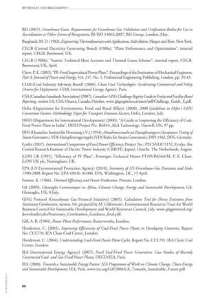 66
references and bibliography
BSI (2007), Greenhouse Gases. Requirements for Greenhouse Gas Validation and Verification Bodies for Use in
Accreditation or Other Forms of Recognition, BS ISO 14065:2007, BSI Group, London, May.
Burghardt,M.D.(1982),EngineeringThermodynamicswithApplications,2ndedition,HarperandRow,NewYork.
CEGB (Central Electricity Generating Board) (1988a), “Plant Performance and Optimisation”, internal
report, CEGB, Barnwood, UK.
CEGB (1988b), “Station Technical Heat Account and Thermal Losses Scheme”, internal report, CEGB,
Barnwood, UK, April.
Chew,P.E.(2003),“PF‑FiredSupercriticalPowerPlant”,ProceedingsoftheInstitutionofMechanicalEngineers,
Part A: Journal of Power and Energy, Vol. 217, No. 1, Professional Engineering Publishing, London, pp. 35‑43.
CIAB (Coal Industry Advisory Board) (2008), Clean Coal Technologies: Accelerating Commercial and Policy
Drivers for Deployment, CIAB, International Energy Agency, Paris.
CSA(CanadianStandardsAssociation)(2007),CanadianGHGChallengeRegistryGuidetoEntityandFacility-Based
Reporting, version 6.0, CSA, Ottawa, Canada, October, www.ghgregistries.ca/assets/pdf/Challenge_Guide_E.pdf.
Defra (Department for Environment, Food and Rural Affairs) (2008), 2008 Guidelines to Defra’s GHG
Conversion Factors: Methodology Paper for Transport Emission Factors, Defra, London, July.
DFID (Department for International Development) (2000), “A Guide to Improving the Efficiency of Coal-
Fired Power Plant in India”, DFID Project No. R6844, AEA Technology, Harwell, UK, 97 pp.
DIN (Deutsches Institut für Normung e.V.) (1994), Abnahmeversuche an Dampferzeugern (Acceptance Testing of
Steam Generators), VDI-Dampferzeugerregeln (VDI Rules for Steam Generators), DIN 1942, DIN, Germany.
Ecofys (2007), International Comparison of Fossil Power Efficiency, Project No.: PECSNL073152, Ecofys, (for
Central Research Institute of Electric Power Industry (CRIEPI), Japan), Utrecht, The Netherlands, August.
E.ON UK (1995), “Efficiency of PF Plant”, Powergen Technical Memo PT/95/BA564/M, P. E. Chew,
E.ON UK plc, Nottingham, UK.
EPA (US Environmental Protection Agency) (2010), Inventory of US Greenhouse-Gas Emissions and Sinks
1990-2008, Report No. EPA 430‑R‑10‑006, EPA, Washington, DC, 15 April.
Fenton, K. (1966), Thermal Efficiency and Power Production, Pitman, London.
G8 (2005), Gleneagles Communiqué on Africa, Climate Change, Energy and Sustainable Development, G8,
Gleneagles, UK, 8 July.
GHG Protocol (Greenhouse Gas Protocol Initiative) (2005), Calculation Tool for Direct Emissions from
Stationary Combustion, version 3.0, prepared by M. Gillenwater, Environmental Resources Trust for World
Business Council for Sustainable Development and World Resources Council, July, www.ghgprotocol.org/
downloads/calcs/Stationary_Combustion_Guidance_final.pdf.
Gill, A. B. (1984), Power Plant Performance, Butterworths, London.
Henderson, C. (2003), Improving Efficiencies of Coal-Fired Power Plants in Developing Countries, Report
No. CCC/70, IEA Clean Coal Centre, London.
Henderson, C. (2004), Understanding Coal-Fired Power Plant Cycles, Report No. CCC/91, IEA Clean Coal
Centre, London.
IEA (International Energy Agency) (2007), Fossil Fuel-Fired Power Generation: Case Studies of Recently
Constructed Coal- and Gas-Fired Power Plants, OECD/IEA, Paris.
IEA (2008), Towards a Sustainable Energy Future: IEA Programme of Work on Climate Change, Clean Energy
and Sustainable Development, IEA, Paris, www.iea.org/G8/2008/G8_Towards_Sustainable_Future.pdf.
©OECD/IEA2010
 
