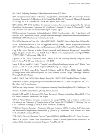67
references and bibliography
IEA (2009), Technology Roadmap: Carbon Capture and Storage, IEA, Paris.
IPCC (Intergovernmental Panel on Climate Change) (1997), Revised 1996 IPCC Guidelines for National
Greenhouse Inventories, J. T. Houghton, L. G. Meira Filho, B. Lim, K. Tréanton, I. Mamaty, Y. Bonduki,
D. J. Griggs and B. A. Callander (eds.), IPCC/OECD/IEA, Paris, France.
IPCC (2006), 2006 IPCC Guidelines for National Greenhouse Gas Inventories, prepared by the National
Greenhouse Gas Inventories Programme, H. S. Eggleston, L. Buendia, K. Miwa, T. Ngara and K. Tanabe
(eds.), Institute for Global Environmental Strategies, Hayama, Japan.
ISO (International Organization for Standardization) (2006), Greenhouse Gases – Part 1: Specification with
Guidance at the Organization Level for Quantification and Reporting of Greenhouse Gas Emissions and Removals,
ISO 14064‑1:2006, ISO, Geneva, Switzerland, 1 March.
ISO(2009),QuantitiesandUnits‑Part 1:General,ISO 80000‑1:2009,ISO,Geneva,Switzerland,15 November.
IUPAC (International Union of Pure and Applied Chemistry) (2006), “Atomic Weights of the Elements
2005”, IUPAC Technical Report, Pure and Applied Chemistry, Vol. 78, No. 11, pp.2051‑2066, IUPAC, NC.
Lang, F. D. (2009), “Discord in Boiler Efficiency Standards and Calorimetric Temperature”, unpublished
paper, Exergetic Systems Inc., San Rafael, CA, 4  March, www.exergeticsystems.com/Papers/PAPER-
59SUPPLEMENT.pdf, accessed 3 May 2010.
Lightfoot, H. D. (2007), “Understand Three Different Scales for Measuring Primary Energy and Avoid
Errors”, Energy, Vol. 32, Issue 8, Elsevier, pp. 1478-1483.
Logan, T. M. and Nah U.‑H. (2002), “Tanguin 5 and 6: Korea’s first ultrasupercritical units”, Modern Power
Systems, 22 (10), pp. 23‑25, October, Progressive Media Group Ltd., Sidcup, UK.
McGurl, G. V., R. E. James, E. L. Parsons, J. A. Ruether and J. G. Wimer (2004), Quality Guidelines
for Energy System Studies, Office of Systems and Policy Support, National Energy Technology Laboratory,
Pittsburgh, PA, 24 February.
Mills, S. (2005), Coal Full Life Cycles Analysis, Report No. CCC/99, IEA Clean Coal Centre, London.
Nalbandian, H. (2007), European Legislation (Revised LCPD and EU ETS) and Coal, Report No. CCC/121,
IEA Clean Coal Centre, London.
NEI (Nuclear Energy Institute) (2007), Comparative Measures of Power Plant Efficiency, NEI, Washington, DC.
Priest, C. W. (1947), Power Station Efficiency, Pitman, London.
Retzlaff, K. M. and W. A. Ruegger (1996), Steam Turbines for Ultrasupercritical Power Plants, GER‑3945A,
GE Power Generation, Schenectady, NY, August.
UNECE (United Nations Economic Commission for Europe) (1992), Code of Uniform Standards and
Procedures for the Performance of Draught Surveys of Coal Cargoes, ECE/ENERGY/19, Working Party on
Coal, Committee on Energy, UNECE, Geneva, Switzerland, 3 February.
VDI (Verein Deutscher Ingenieure – Association of German Engineers) (2000), Ermittlung des Wirkungsgrades
von konventionellen Kraftwerken (Determination of Efficiencies of Conventional Power Stations), VDI 3986,
VDI, Düsseldorf, Germany, October.
VGB (2009), Electricity Generation: Facts and Figures 2009/2010, VGB PowerTech e.V., Essen, Germany.
White, L. C. (1991), Modern Power Station Practice – Volume G: Station Operation and Maintenance, 3rd
edition, British Electricity International, Pergamon Press, Oxford, UK.
©OECD/IEA2010
 