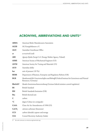 69
ACRONYMS, ABBREVIATIONS AND UNITS27
ABMA	 American Boiler Manufacturers Association
AGEB	 AG Energiebilanzen e.V.
AGO	 Australian Greenhouse Office
ar	 as-received (coal)
ARE	 Agencja Rynku Energii S.A. (Energy Market Agency, Poland)
ASME	 American Society of Mechanical Engineers (US)
ASTM	 American Society for Testing and Materials (US)
AUD	 Australian dollar
bar	 unit of pressure (105
 Pa)
BERR	 Department of Business, Enterprise and Regulatory Reform (UK)
BGR	Bundesanstalt für Geowissenschaften und Rohstoffe (Federal Institute for Geosciences and Natural
Resources, Germany)
BlmSchV	 Bundes-Immissionsschutzverordnung (German federal emission control regulation)
BS	 British Standard
BSI	 British Standards Institution (UK)
Btu	 British thermal unit
C	 carbon
°C	 degree Celsius (or centigrade)
CAAA	 Clean Air Act Amendments of 1990 (US)
CaCO3	 calcium carbonate (limestone)
CCS	 carbon (dioxide) capture and storage
CEA	 Central Electricity Authority (India)
27	 See unit converter at www.iea.org/stats/unit.asp.
ACRONYMS, ABBREVIATIONS AND UNITS
©OECD/IEA2010
 