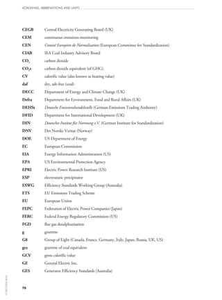 70
ACRONYMS, ABBREVIATIONS AND UNITS
CEGB	 Central Electricity Generating Board (UK)
CEM	 continuous emissions monitoring
CEN	 Comité Européen de Normalisation (European Committee for Standardization)
CIAB	 IEA Coal Industry Advisory Board
CO2	 carbon dioxide
CO2e	 carbon dioxide equivalent (of GHG)
CV	 calorific value (also known as heating value)
daf	 dry, ash-free (coal)
DECC	 Department of Energy and Climate Change (UK)
Defra	 Department for Environment, Food and Rural Affairs (UK)
DEHSt	 Deutsche Emissionshandelsstelle (German Emissions Trading Authority)
DFID	 Department for International Development (UK)
DIN	 Deutsches Institut für Normung e.V. (German Institute for Standardization)
DNV	 Det Norske Veritas (Norway)
DOE	 US Department of Energy
EC	 European Commission
EIA	 Energy Information Administration (US)
EPA	 US Environmental Protection Agency
EPRI	 Electric Power Research Institute (US)
ESP	 electrostatic precipitator
ESWG	 Efficiency Standards Working Group (Australia)
ETS	 EU Emissions Trading Scheme
EU	 European Union
FEPC	 Federation of Electric Power Companies (Japan)
FERC	 Federal Energy Regulatory Commission (US)
FGD	 flue gas desulphurisation
g	 gramme
G8	 Group of Eight (Canada, France, Germany, Italy, Japan, Russia, UK, US)
gce	 gramme of coal equivalent
GCV	 gross calorific value
GE	 General Electric Inc.
GES	 Generator Efficiency Standards (Australia)
©OECD/IEA2010
 