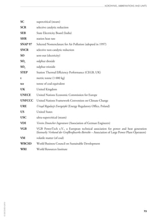 73
ACRONYMS, ABBREVIATIONS AND UNITS
SC	 supercritical (steam)
SCR	 selective catalytic reduction
SEB	 State Electricity Board (India)
SHR	 station heat rate
SNAP 97	 Selected Nomenclature for Air Pollution (adopted in 1997)
SNCR	 selective non‑catalytic reduction
SO	 sent‑out (electricity)
SO2	 sulphur dioxide
SO3	 sulphur trioxide
STEP	 Station Thermal Efficiency Performance (CEGB, UK)
t	 metric tonne (1 000 kg)
tce	 tonne of coal equivalent
UK	 United Kingdom
UNECE	 United Nations Economic Commission for Europe
UNFCCC	 United Nations Framework Convention on Climate Change
URE	 Urząd Regulacji Energetyki (Energy Regulatory Office, Poland)
US	 United States
USC	 ultra-supercritical (steam)
VDI	 Verein Deutscher Ingenieure (Association of German Engineers)
VGB	VGB PowerTech e.V., a European technical association for power and heat generation
(formerly Verband der Großkraftwerks-Betreibe – Association of Large Power Plant Operators)
VM	 volatile matter (of coal)
WBCSD	 World Business Council on Sustainable Development
WRI	 World Resources Institute
©OECD/IEA2010
 