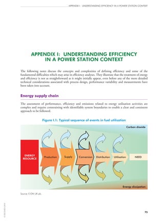 75
APPENDIX I: UNDERSTANDING EFFICIENCY IN A POWER STATION CONTEXT
APPENDIX I: UNDERSTANDING EFFICIENCY
IN A POWER STATION CONTEXT
The following notes discuss the concepts and complexities of defining efficiency and some of the
fundamental difficulties which may arise in efficiency analyses. They illustrate that the treatment of energy
and efficiency is not as straightforward as it might initially appear, even before any of the more detailed
technical considerations associated with process design, performance variability and measurements have
been taken into account.
Energy supply chain
The assessment of performance, efficiency and emissions related to energy utilisation activities are
complex and require constraining with identifiable system boundaries to enable a clear and consistent
approach to be followed.
Figure I.1: Typical sequence of events in fuel utilisation
Carbon dioxide
Energy dissipation
Production
ENERGY
RESOURCE
UtilisationConversionSupply Distribution NEED
Source: E.ON UK plc.
©OECD/IEA2010
 