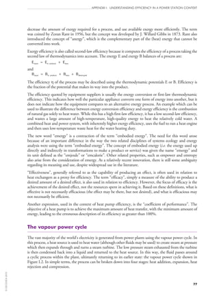 77
APPENDIX I: UNDERSTANDING EFFICIENCY IN A POWER STATION CONTEXT
decrease the amount of exergy required for a process, and use available exergy more efficiently. The term
was coined by Zoran Rant in 1956, but the concept was developed by J. Willard Gibbs in 1873. Rant also
introduced the concept of “anergy”, which is the complementary part of the (heat) energy that cannot be
converted into work.
Exergy efficiency is also called second‑law efficiency because it computes the efficiency of a process taking the
second law of thermodynamics into account. The energy E and exergy B balances of a process are:
Einput = Ein product + Eloss
and
Binput = Bin product + Bloss + Bdestroyed
The efficiency η of the process may be described using the thermodynamic potentials E or B. Efficiency is
the fraction of the potential that makes its way into the product.
The efficiency quoted by equipment suppliers is usually the energy conversion or first‑law thermodynamic
efficiency. This indicates how well the particular appliance converts one form of energy into another, but it
does not indicate how the equipment compares to an alternative energy process. An example which can be
used to illustrate the difference between energy conversion efficiency and exergy efficiency is the combustion
of natural gas solely to heat water. While this has a high first‑law efficiency, it has a low second‑law efficiency,
and wastes a large amount of high-temperature, high-quality energy to heat the relatively cold water. A
combined heat and power system, with inherently higher exergy efficiency, uses the fuel to run a heat engine
and then uses low-temperature waste heat for the water heating duty.
The new word “emergy” is a contraction of the term “embodied energy”. The need for this word arose
because of an important difference in the way the two related disciplines of systems ecology and energy
analysis were using the term “embodied energy”. The concept of embodied energy (i.e. the energy used up
directly and indirectly in transformations to make a product or service) was given the name “emergy” and
its unit defined as the “emjoule” or “emcalorie”. Other related properties, such as empower and emtropy
also arise from the consideration of emergy. As a relatively recent innovation, there is still some ambiguity
regarding its meaning and use, despite widespread use in the literature.
“Effectiveness”, generally referred to as the capability of producing an effect, is often used in relation to
heat exchangers as a proxy for efficiency. The term “efficacy”, simply a measure of the ability to produce a
desired amount of a desired effect, is also used in relation to efficiency. However, the focus of efficacy is the
achievement of the desired effect, not the resources spent in achieving it. Based on these definitions, what is
effective is not necessarily efficacious (the effect may be there, but not desired), and what is efficacious may
not necessarily be efficient.
Another expression, used in the context of heat pump efficiency, is the “coefficient of performance”. The
objective of a heat pump is to achieve the maximum amount of heat transfer, with the minimum amount of
energy, leading to the erroneous description of its efficiency as greater than 100%.
The vapour power cycle
The vast majority of the world’s electricity is generated from power plants using the vapour power cycle. In
this process, a heat source is used to heat water (although other fluids may be used) to create steam at pressure
which then expands through and turns a steam turbine. The low pressure steam exhausted from the turbine
is then condensed back into a liquid and returned to the heat source. In this way, the fluid passes around
a cyclic process within the plant, ultimately returning to its earlier state: the vapour power cycle shown in
Figure I.2. In simple terms, the process can be broken down into four stages: heat addition, expansion, heat
rejection and compression.
©OECD/IEA2010
 