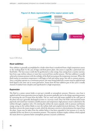 78
APPENDIX I: UNDERSTANDING EFFICIENCY IN A POWER STATION CONTEXT
Figure I.2: Basic representation of the vapour-power cycle
BoilerAdded heat
Steam turbine
Rejected heatCondenser
Feedwater pump
Generator
M
Source: E.ON UK plc.
Heat addition
Heat addition is generally accomplished in a boiler where heat is transferred from a high temperature source
to the working fluid. In the case of large coal-fired power plant, this source is typically a pulverised coal-
fired boiler. The heat source could also be geothermal or solar energy, heat arising from a nuclear reaction,
heat from a gas turbine exhaust or waste heat recovered from another process. The heat addition is usually
achieved at constant pressure with the enthalpy of the fluid increasing as the temperature increases. When the
fluid reaches its saturation temperature it will begin to boil and release steam, but still at constant pressure.
Since a real plant operates as a continuous process, the water being boiled off as steam must be replaced with
fresh liquid at the same rate as steam generation. Steam from the heat addition part of the cycle is usually
cleaned of residual water droplets and superheated to a high temperature.
Expansion
The fluid in a power system boiler at start‑up is initially at atmospheric pressure. However, once heat is
applied and the steam generation process begins, the pressure gradually rises to the design operating pressure
by restricting the exit of steam from the boiler. The air, water and cold steam expelled in the early part of
the plant start‑up is generally discharged to waste or a recovery vessel. Once the boiler and associated steam
pipework and vessels have reached a suitable pressure and temperature, high pressure steam is admitted to the
turbine through a regulator valve. On entering the turbine the steam expands, with its pressure and kinetic
energy acting on the turbine blades to turn the turbine shaft and coupled electrical alternator. The turbine
therefore converts the steam energy to work, which the alternator converts to electrical power for export from
the plant. Steam may be taken from the turbine before it has been expanded to low pressure or it may be
expanded all the way down to its saturation pressure. The majority of plants employ turbines which expand
the steam down to a pressure below atmospheric pressure (vacuum conditions).
©OECD/IEA2010
 