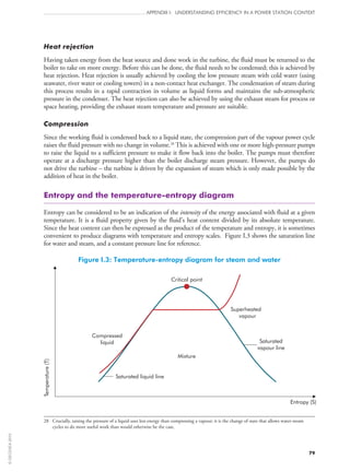 79
APPENDIX I: UNDERSTANDING EFFICIENCY IN A POWER STATION CONTEXT
Heat rejection
Having taken energy from the heat source and done work in the turbine, the fluid must be returned to the
boiler to take on more energy. Before this can be done, the fluid needs to be condensed; this is achieved by
heat rejection. Heat rejection is usually achieved by cooling the low pressure steam with cold water (using
seawater, river water or cooling towers) in a non‑contact heat exchanger. The condensation of steam during
this process results in a rapid contraction in volume as liquid forms and maintains the sub-atmospheric
pressure in the condenser. The heat rejection can also be achieved by using the exhaust steam for process or
space heating, providing the exhaust steam temperature and pressure are suitable.
Compression
Since the working fluid is condensed back to a liquid state, the compression part of the vapour power cycle
raises the fluid pressure with no change in volume.28
This is achieved with one or more high-pressure pumps
to raise the liquid to a sufficient pressure to make it flow back into the boiler. The pumps must therefore
operate at a discharge pressure higher than the boiler discharge steam pressure. However, the pumps do
not drive the turbine – the turbine is driven by the expansion of steam which is only made possible by the
addition of heat in the boiler.
Entropy and the temperature-entropy diagram
Entropy can be considered to be an indication of the intensity of the energy associated with fluid at a given
temperature. It is a fluid property given by the fluid’s heat content divided by its absolute temperature.
Since the heat content can then be expressed as the product of the temperature and entropy, it is sometimes
convenient to produce diagrams with temperature and entropy scales. Figure I.3 shows the saturation line
for water and steam, and a constant pressure line for reference.
Figure I.3: Temperature-entropy diagram for steam and water
Critical point
Compressed
liquid
Superheated
vapour
Saturated
vapour line
Mixture
Saturated liquid line
Entropy (S)
Temperature(T)
28	Crucially, raising the pressure of a liquid uses less energy than compressing a vapour; it is the change of state that allows water-steam
cycles to do more useful work than would otherwise be the case.
©OECD/IEA2010
 