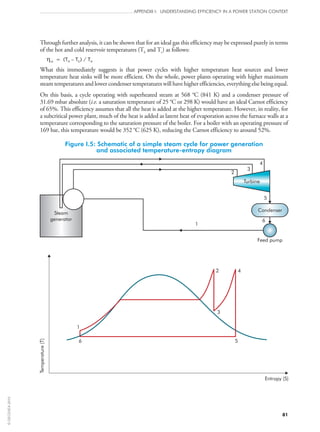 81
APPENDIX I: UNDERSTANDING EFFICIENCY IN A POWER STATION CONTEXT
Through further analysis, it can be shown that for an ideal gas this efficiency may be expressed purely in terms
of the hot and cold reservoir temperatures (Th and Tc) as follows:
ηth = (TH – TC) / TH
What this immediately suggests is that power cycles with higher temperature heat sources and lower
temperature heat sinks will be more efficient. On the whole, power plants operating with higher maximum
steam temperatures and lower condenser temperatures will have higher efficiencies, everything else being equal.
On this basis, a cycle operating with superheated steam at 568 °C (841 K) and a condenser pressure of
31.69 mbar absolute (i.e. a saturation temperature of 25 °C or 298 K) would have an ideal Carnot efficiency
of 65%. This efficiency assumes that all the heat is added at the higher temperature. However, in reality, for
a subcritical power plant, much of the heat is added as latent heat of evaporation across the furnace walls at a
temperature corresponding to the saturation pressure of the boiler. For a boiler with an operating pressure of
169 bar, this temperature would be 352 °C (625 K), reducing the Carnot efficiency to around 52%.
Figure I.5: Schematic of a simple steam cycle for power generation
and associated temperature-entropy diagram
Condenser
Turbine
Feed pump
1
6
5
4
3
2
1
2
3
4
56
Entropy (S)
Temperature(T)
Steam
generator
©OECD/IEA2010
 