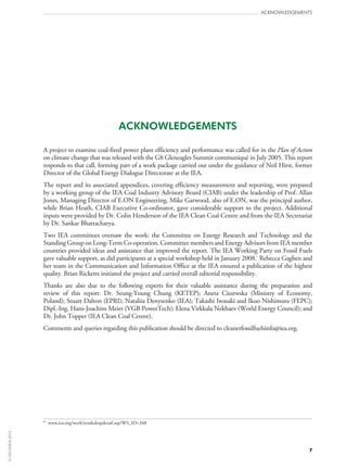 7
acknowledgements
ACKNOWLEDGEMENTS
A project to examine coal-fired power plant efficiency and performance was called for in the Plan of Action
on climate change that was released with the G8 Gleneagles Summit communiqué in July 2005. This report
responds to that call, forming part of a work package carried out under the guidance of Neil Hirst, former
Director of the Global Energy Dialogue Directorate at the IEA.
The report and its associated appendices, covering efficiency measurement and reporting, were prepared
by a working group of the IEA Coal Industry Advisory Board (CIAB) under the leadership of Prof. Allan
Jones, Managing Director of E.ON Engineering. Mike Garwood, also of E.ON, was the principal author,
while Brian Heath, CIAB Executive Co‑ordinator, gave considerable support to the project. Additional
inputs were provided by Dr. Colin Henderson of the IEA Clean Coal Centre and from the IEA Secretariat
by Dr. Sankar Bhattacharya.
Two IEA committees oversaw the work: the Committee on Energy Research and Technology and the
Standing Group on Long-Term Co‑operation. Committee members and Energy Advisors from IEA member
countries provided ideas and assistance that improved the report. The IEA Working Party on Fossil Fuels
gave valuable support, as did participants at a special workshop held in January 2008.*
Rebecca Gaghen and
her team in the Communication and Information Office at the IEA ensured a publication of the highest
quality. Brian Ricketts initiated the project and carried overall editorial responsibility.
Thanks are also due to the following experts for their valuable assistance during the preparation and
review of this report: Dr.  Seung-Young Chung (KETEP); Aneta Ciszewska (Ministry of Economy,
Poland); Stuart Dalton (EPRI); Nataliia Denysenko (IEA); Takashi Iwasaki and Ikuo Nishimura (FEPC);
Dipl.‑Ing. Hans‑Joachim Meier (VGB PowerTech); Elena Virkkala Nekhaev (World Energy Council); and
Dr. John Topper (IEA Clean Coal Centre).
Comments and queries regarding this publication should be directed to cleanerfossilfuelsinfo@iea.org.
* www.iea.org/work/workshopdetail.asp?WS_ID=348
©OECD/IEA2010
 