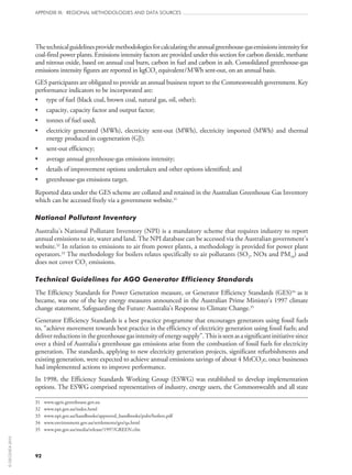 92
APPENDIX III: REGIONAL METHODOLOGIES AND DATA SOURCES
Thetechnicalguidelinesprovidemethodologiesforcalculatingtheannualgreenhouse-gasemissionsintensityfor
coal-fired power plants. Emissions intensity factors are provided under this section for carbon dioxide, methane
and nitrous oxide, based on annual coal burn, carbon in fuel and carbon in ash. Consolidated greenhouse-gas
emissions intensity figures are reported in kgCO2 equivalent/MWh sent-out, on an annual basis.
GES participants are obligated to provide an annual business report to the Commonwealth government. Key
performance indicators to be incorporated are:
•	 type of fuel (black coal, brown coal, natural gas, oil, other);
•	 capacity, capacity factor and output factor;
•	 tonnes of fuel used;
•	 electricity generated (MWh), electricity sent‑out (MWh), electricity imported (MWh) and thermal
energy produced in cogeneration (GJ);
•	 sent‑out efficiency;
•	 average annual greenhouse-gas emissions intensity;
•	 details of improvement options undertaken and other options identified; and
•	 greenhouse-gas emissions target.
Reported data under the GES scheme are collated and retained in the Australian Greenhouse Gas Inventory
which can be accessed freely via a government website.31
National Pollutant Inventory
Australia’s National Pollutant Inventory (NPI) is a mandatory scheme that requires industry to report
annual emissions to air, water and land. The NPI database can be accessed via the Australian government’s
website.32
In relation to emissions to air from power plants, a methodology is provided for power plant
operators.33
The methodology for boilers relates specifically to air pollutants (SO2, NOx and PM10) and
does not cover CO2 emissions.
Technical Guidelines for AGO Generator Efficiency Standards
The Efficiency Standards for Power Generation measure, or Generator Efficiency Standards (GES)34
as it
became, was one of the key energy measures announced in the Australian Prime Minister’s 1997 climate
change statement, Safeguarding the Future: Australia’s Response to Climate Change.35
Generator Efficiency Standards is a best practice programme that encourages generators using fossil fuels
to, “achieve movement towards best practice in the efficiency of electricity generation using fossil fuels; and
deliverreductionsinthegreenhousegasintensityofenergysupply”.Thisisseenasasignificantinitiativesince
over a third of Australia’s greenhouse gas emissions arise from the combustion of fossil fuels for electricity
generation. The standards, applying to new electricity generation projects, significant refurbishments and
existing generation, were expected to achieve annual emissions savings of about 4 MtCO2e, once businesses
had implemented actions to improve performance.
In 1998, the Efficiency Standards Working Group (ESWG) was established to develop implementation
options. The ESWG comprised representatives of industry, energy users, the Commonwealth and all state
31	 www.ageis.greenhouse.gov.au
32	 www.npi.gov.au/index.html
33	 www.npi.gov.au/handbooks/approved_handbooks/pubs/boilers.pdf
34	 www.environment.gov.au/settlements/ges/qa.html
35	 www.pm.gov.au/media/release/1997/GREEN.cfm
©OECD/IEA2010
 