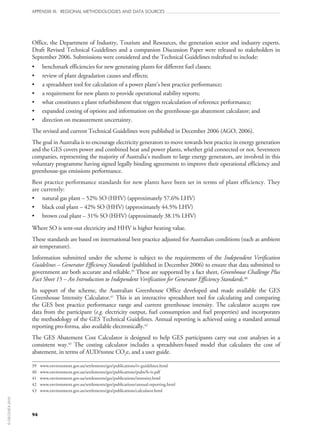 94
APPENDIX III: REGIONAL METHODOLOGIES AND DATA SOURCES
Office, the Department of Industry, Tourism and Resources, the generation sector and industry experts.
Draft Revised Technical Guidelines and a companion Discussion Paper were released to stakeholders in
September 2006. Submissions were considered and the Technical Guidelines redrafted to include:
•	 benchmark efficiencies for new generating plants for different fuel classes;
•	 review of plant degradation causes and effects;
•	 a spreadsheet tool for calculation of a power plant’s best practice performance;
•	 a requirement for new plants to provide operational stability reports;
•	 what constitutes a plant refurbishment that triggers recalculation of reference performance;
•	 expanded costing of options and information on the greenhouse-gas abatement calculator; and
•	 direction on measurement uncertainty.
The revised and current Technical Guidelines were published in December 2006 (AGO, 2006).
The goal in Australia is to encourage electricity generators to move towards best practice in energy generation
and the GES covers power and combined heat and power plants, whether grid connected or not. Seventeen
companies, representing the majority of Australia’s medium to large energy generators, are involved in this
voluntary programme having signed legally binding agreements to improve their operational efficiency and
greenhouse-gas emissions performance.
Best practice performance standards for new plants have been set in terms of plant efficiency. They
are currently:
•	 natural gas plant – 52% SO (HHV) (approximately 57.6% LHV)
•	 black coal plant – 42% SO (HHV) (approximately 44.5% LHV)
•	 brown coal plant – 31% SO (HHV) (approximately 38.1% LHV)
Where SO is sent‑out electricity and HHV is higher heating value.
These standards are based on international best practice adjusted for Australian conditions (such as ambient
air temperature).
Information submitted under the scheme is subject to the requirements of the Independent Verification
Guidelines – Generator Efficiency Standards (published in December 2006) to ensure that data submitted to
government are both accurate and reliable.39
These are supported by a fact sheet, Greenhouse Challenge Plus
Fact Sheet 15 – An Introduction to Independent Verification for Generator Efficiency Standards.40
In support of the scheme, the Australian Greenhouse Office developed and made available the GES
Greenhouse Intensity Calculator.41
This is an interactive spreadsheet tool for calculating and comparing
the GES best practice performance range and current greenhouse intensity. The calculator accepts raw
data from the participant (e.g. electricity output, fuel consumption and fuel properties) and incorporates
the methodology of the GES Technical Guidelines. Annual reporting is achieved using a standard annual
reporting pro-forma, also available electronically.42
The GES Abatement Cost Calculator is designed to help GES participants carry out cost analyses in a
consistent way.43
The costing calculator includes a spreadsheet-based model that calculates the cost of
abatement, in terms of AUD/tonne CO2e, and a user guide.
39	 www.environment.gov.au/settlements/ges/publications/iv-guidelines.html
40	 www.environment.gov.au/settlements/ges/publications/pubs/fs-iv.pdf
41	 www.environment.gov.au/settlements/ges/publications/intensity.html
42	 www.environment.gov.au/settlements/ges/publications/annual-reporting.html
43	 www.environment.gov.au/settlements/ges/publications/calculator.html
©OECD/IEA2010
 