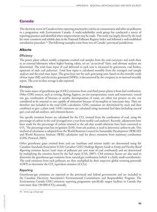 95
APPENDIX III: REGIONAL METHODOLOGIES AND DATA SOURCES
Canada
The electricity sector in Canada reviews reporting practices for criteria air contaminants and other air pollutants
in a programme with Environment Canada. A multi-stakeholder work group has conducted a survey of
reporting practices and identified where improvements may be made. This work was largely driven by the need
for more consistent and reliable data in the National Pollutant Registry Index and followed a well-established
consultation procedure.44
The following examples come from two of Canada’s provincial jurisdictions.
Alberta
Efficiency
The power plant collects weekly composite crushed coal samples from the coal conveyors and sends these
to an external laboratory where higher heating values, on an “as‑received” basis, and ultimate analyses are
determined. The total mass input of coal delivered to each unit is measured by gravimetric coal feeders,
upstream of each coal pulveriser. Total heat input is calculated monthly from the averaged coal sample
analyses and the total mass input. The gross heat rate for each generating unit, based on the monthly totals
of heat input (MJ) and electricity generated (MWh), is documented by the company in an internal monthly
report. The year-to-date average is also reported.
Emissions
The main source of greenhouse-gas (GHG) emissions from coal-fired power plants is from fuel combustion.
Other GHG sources, such as venting, flaring, fugitive, on‑site transportation, waste and wastewater, vented
raw gas, combustion of biomass or aerobic decomposition of waste, are either not present on site, not
considered to be material or not capable of estimation because of incomplete or inaccurate data. They are
therefore not included in the total GHG calculation. GHG emissions are determined by stack and then
combined to give a plant total. GHG emissions are calculated using measured fuel data (including natural
gas), coal and ash analyses, and emission factors.
Site specific emission factors are calculated for the CO2 emitted from the combustion of coal, using the
percentage of carbon in the coal (averaged over a year from weekly coal analyses). Recently, adjustments have
been made for the percentage of carbon retained in the ash that would otherwise have been converted to
CO2. The percentage mass loss on ignition (LOI), from ash analysis, is used to determine carbon in ash. This
method of calculation is adopted from the World Business Council for Sustainable Development (WBCSD)
and World Resources Institute (WRI) calculation tool for direct emissions from stationary combustion
(GHG Protocol, 2005).
Other greenhouse gases emitted from coal use (methane and nitrous oxide) are determined using the
Canadian Standards Association (CSA) Canadian GHG Challenge Registry Guide to Entity and Facility-Based
Reporting emission factors (unit mass of pollutant per unit mass of coal combusted) and are determined
by multiplying the emission factor by the fuel input (CSA, 2007). CSA emission factors are also used to
determine the greenhouse-gas emissions from natural gas combustion (which is a fairly small contribution).
The total emissions from each pollutant are then multiplied by their respective global warming potentials
(GWP) to determine the CO2 equivalent emission (tCO2e).
Reporting
Greenhouse-gas emissions are reported to the provincial and federal governments and are included in
the Canadian Electricity Association’s Environmental Commitment and Responsibility Program. The
Environment Canada GHG emissions reporting programme specifically targets facilities in Canada that
emit more than 100 000 tCO2e annually.
44	 www.ec.gc.ca/inrp-npri
©OECD/IEA2010
 