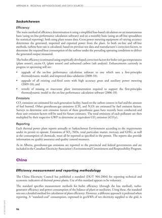 96
APPENDIX III: REGIONAL METHODOLOGIES AND DATA SOURCES
Saskatchewan
Efficiency
The main method of efficiency determination is using a simplified loss-based calculation on an instantaneous
basis (using on‑line performance calculation software) and on a monthly basis (using an off‑line spreadsheet
for statistical reporting), both using plant sensor data. Gross power metering equipment of varying accuracy
determines the generated, imported and exported power from the plant. In both on‑line and off‑line
methods, turbine heat rate is calculated, based on previous test data and manufacturer’s correction factors, to
determine the required heat consumption of the turbine under the prevailing operating conditions to deliver
the generated output measured.
Theboilerefficiencyisestimatedusingempiricallydevelopedcorrectionfactorsforboilerexitgastemperatures
(plant sensor), excess O2 (plant sensor) and unburned carbon (ash analysis). Enhancements currently in
progress or upcoming will see:
•	 upgrade of the on‑line performance calculation software to one which uses a first-principles
thermodynamic model, and improved data validation (2008‑10);
•	 upgrade of all existing coal-fired units with high accuracy gross and auxiliary power metering
(2009‑10); and
•	 retrofit of missing or inaccurate plant instrumentation required to support the first-principles
thermodynamic model in the on‑line performance calculation software (2006‑10).
Emissions
CO2 emissions are estimated for each generation facility, based on the carbon content in fuel and the amount
of fuel burned. Other greenhouse-gas emissions (CH4 and N2O) are estimated by fuel emission factors.
Surveys to determine unit emission factors of these greenhouse gases have recently been conducted and
these unit emission factors will be used for future estimates. The total emissions of each pollutant are then
multiplied by their respective GWP to determine an equivalent CO2 emission (tCO2e).
Reporting
Each thermal power plant reports annually to Saskatchewan Environment according to the requirements
under its permit to operate. Emissions of SO2, NOx, total particulate matter, mercury and GHG, as well
as the consumption of chemicals, must all be reported as specified in the permit. The reports also provide
information on quality assurance and quality control measures.
As in Alberta, greenhouse-gas emissions are reported to the provincial and federal governments and are
included in the Canadian Electricity Association’s Environmental Commitment and Responsibility Program.
China
Efficiency measurement and reporting methodology
The China Electricity Council has published a standard (DL/T 904‑2004) for reporting technical and
economic indicators of thermal power plants. Use of this standard appears to be voluntary.
The standard specifies measurement methods for boiler efficiency (through the loss method), turbo-
generator efficiency and power consumption of the balance of plant or auxiliaries. Using these, the standard
sets out a detailed method for calculation of plant efficiency. However, a different approach is preferred when
reporting. A “standard coal” consumption, expressed in gce/kWh of net electricity supplied to the grid, is
©OECD/IEA2010
 