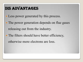 Dis Advantages
 Less power generated by this process.
 The power generation depends on flue gases
releasing out from the industry.
 The filters should have better efficiency,
otherwise more electrons are loss.
 