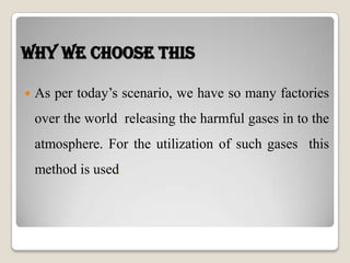 Why we choose this
 As per today’s scenario, we have so many factories
over the world releasing the harmful gases in to the
atmosphere. For the utilization of such gases this
method is used.
 
