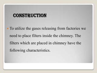 Construction
 To utilize the gases releasing from factories we
need to place filters inside the chimney. The
filters which are placed in chimney have the
following characteristics.
 