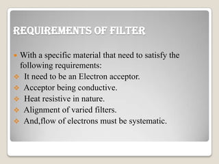 Requirements of Filter
 With a specific material that need to satisfy the
following requirements:
 It need to be an Electron acceptor.
 Acceptor being conductive.
 Heat resistive in nature.
 Alignment of varied filters.
 And,flow of electrons must be systematic.
 