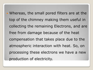  Whereas, the small pored filters are at the
top of the chimney making them useful in
collecting the remaining Electrons, and are
free from damage because of the heat
compensation that takes place due to the
atmospheric interaction with heat. So, on
processing these electrons we have a new
production of electricity.
 
