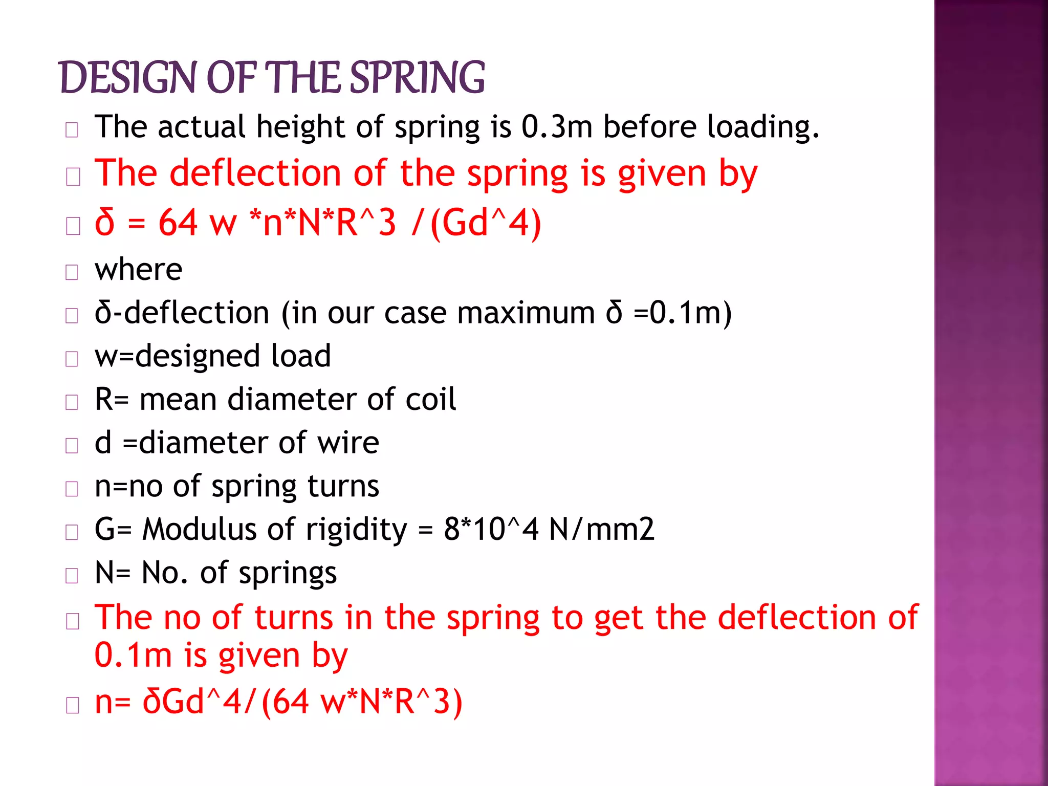 The actual height of spring is 0.3m before loading.
The deflection of the spring is given by
δ = 64 w *n*N*R^3 /(Gd^4)
where
δ-deflection (in our case maximum δ =0.1m)
w=designed load
R= mean diameter of coil
d =diameter of wire
n=no of spring turns
G= Modulus of rigidity = 8*10^4 N/mm2
N= No. of springs
The no of turns in the spring to get the deflection of
0.1m is given by
n= δGd^4/(64 w*N*R^3)
 