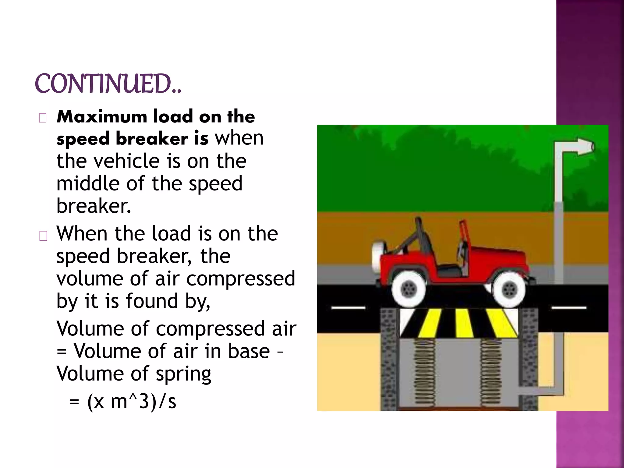 Maximum load on the
speed breaker is when
the vehicle is on the
middle of the speed
breaker.
When the load is on the
speed breaker, the
volume of air compressed
by it is found by,
Volume of compressed air
= Volume of air in base –
Volume of spring
= (x m^3)/s
 