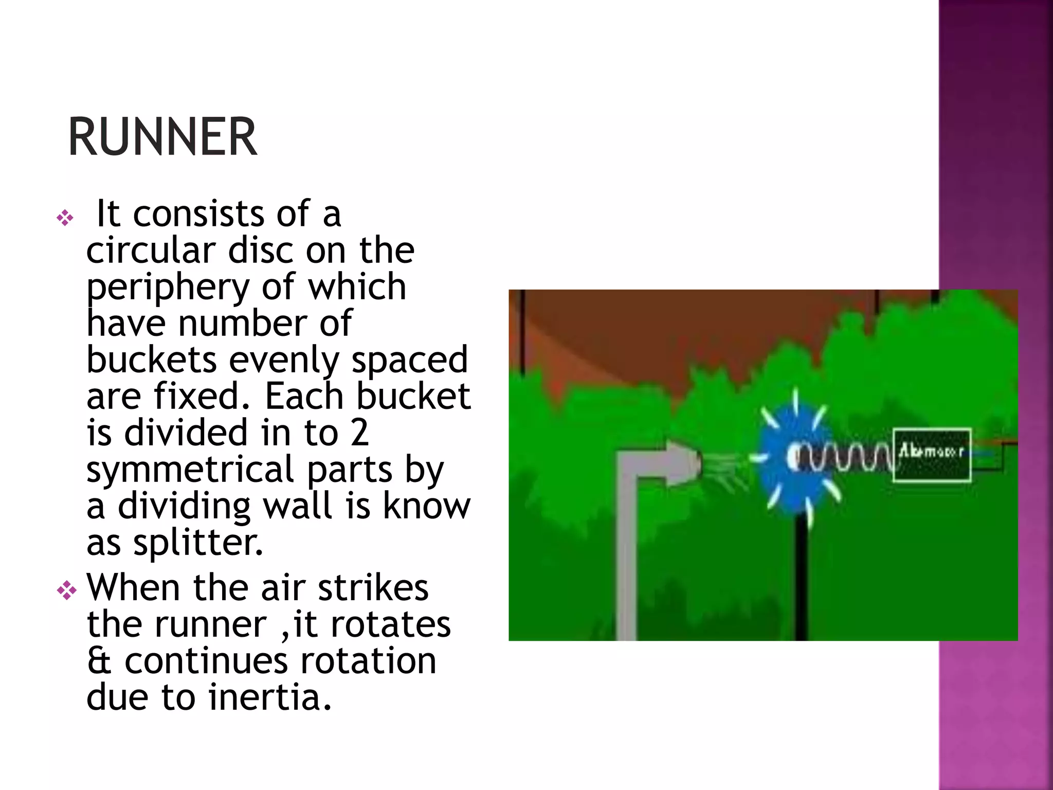  It consists of a
circular disc on the
periphery of which
have number of
buckets evenly spaced
are fixed. Each bucket
is divided in to 2
symmetrical parts by
a dividing wall is know
as splitter.
 When the air strikes
the runner ,it rotates
& continues rotation
due to inertia.
 