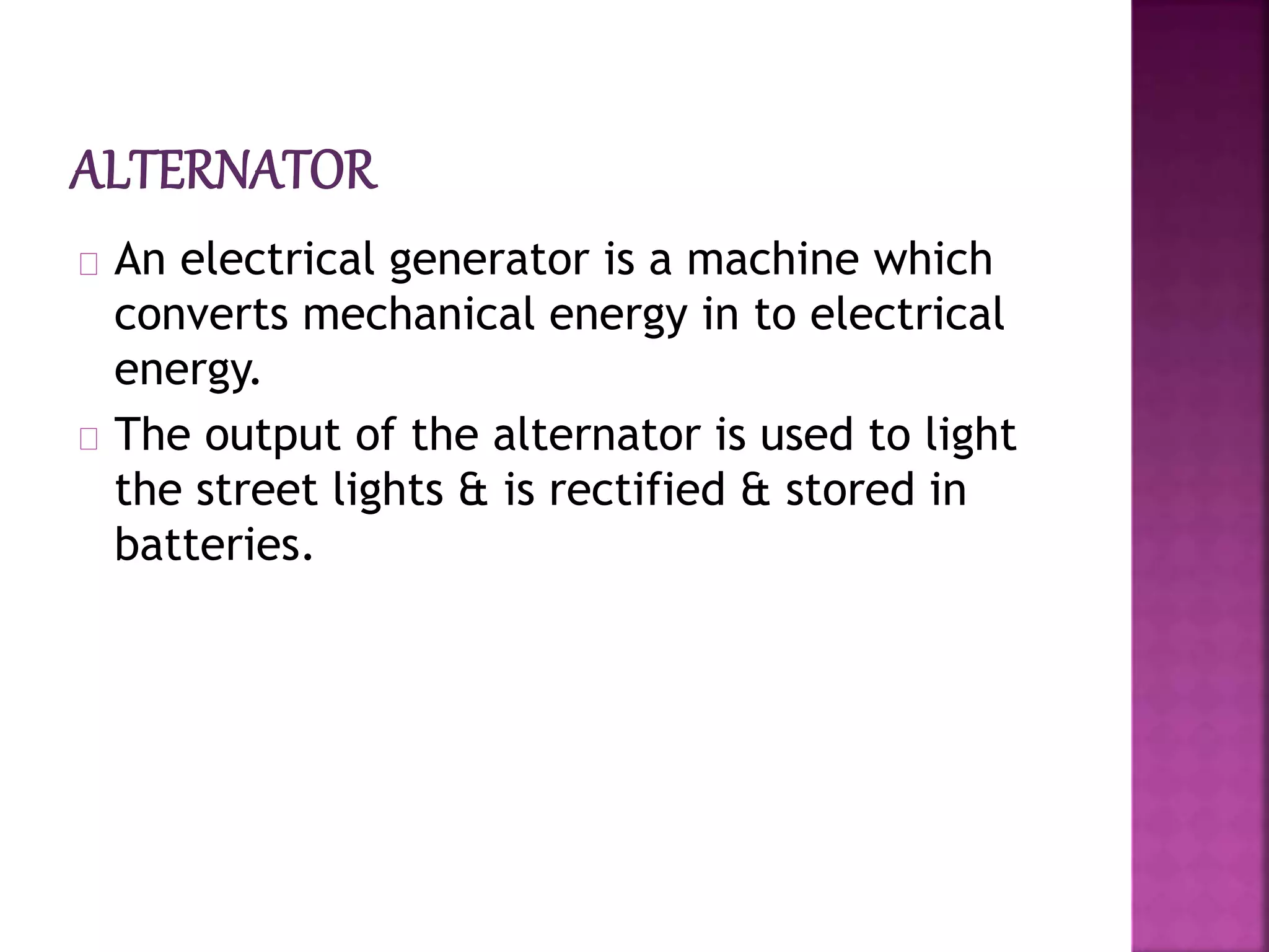 An electrical generator is a machine which
converts mechanical energy in to electrical
energy.
The output of the alternator is used to light
the street lights & is rectified & stored in
batteries.
 