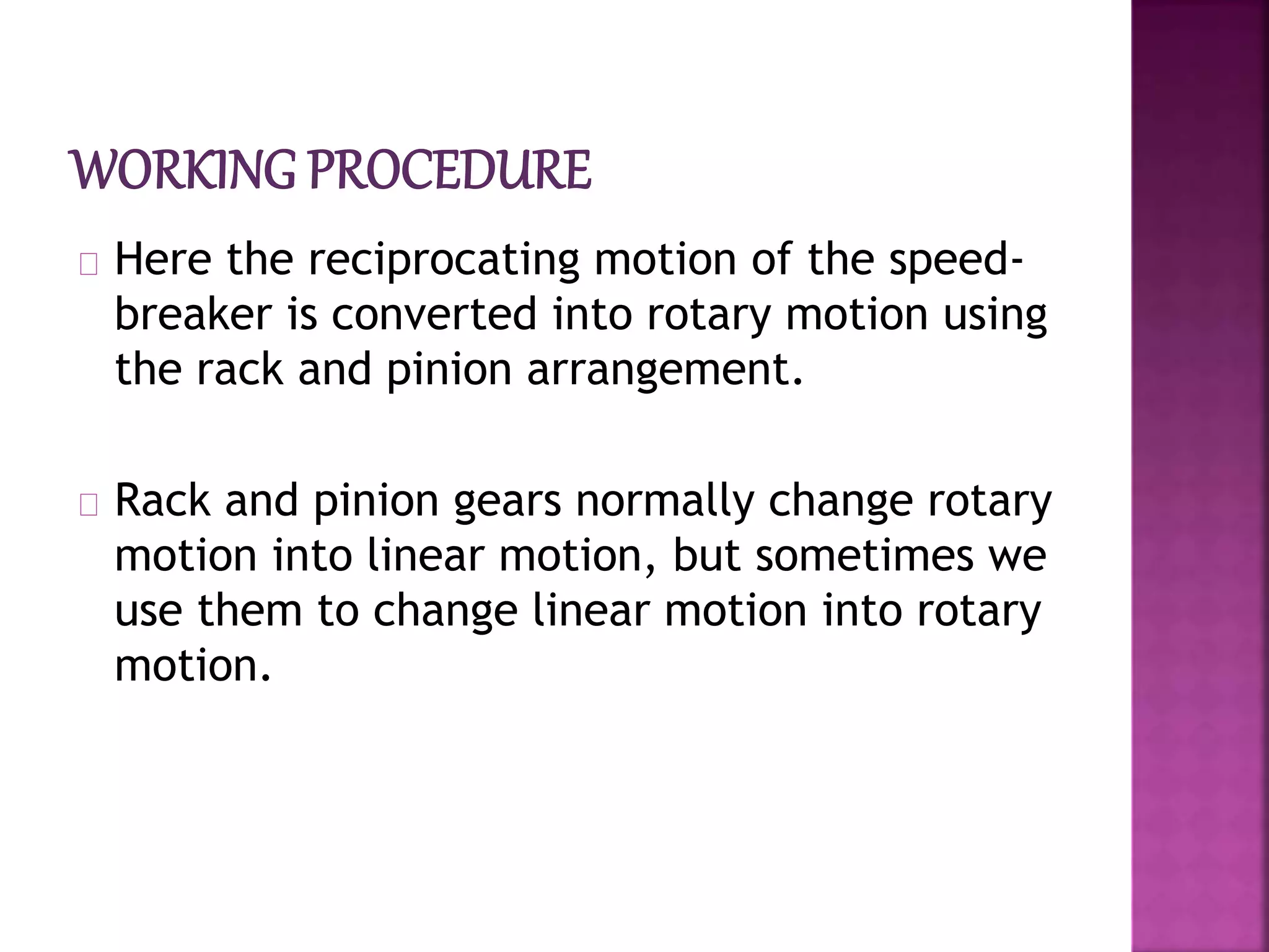 Here the reciprocating motion of the speed-
breaker is converted into rotary motion using
the rack and pinion arrangement.
Rack and pinion gears normally change rotary
motion into linear motion, but sometimes we
use them to change linear motion into rotary
motion.
 