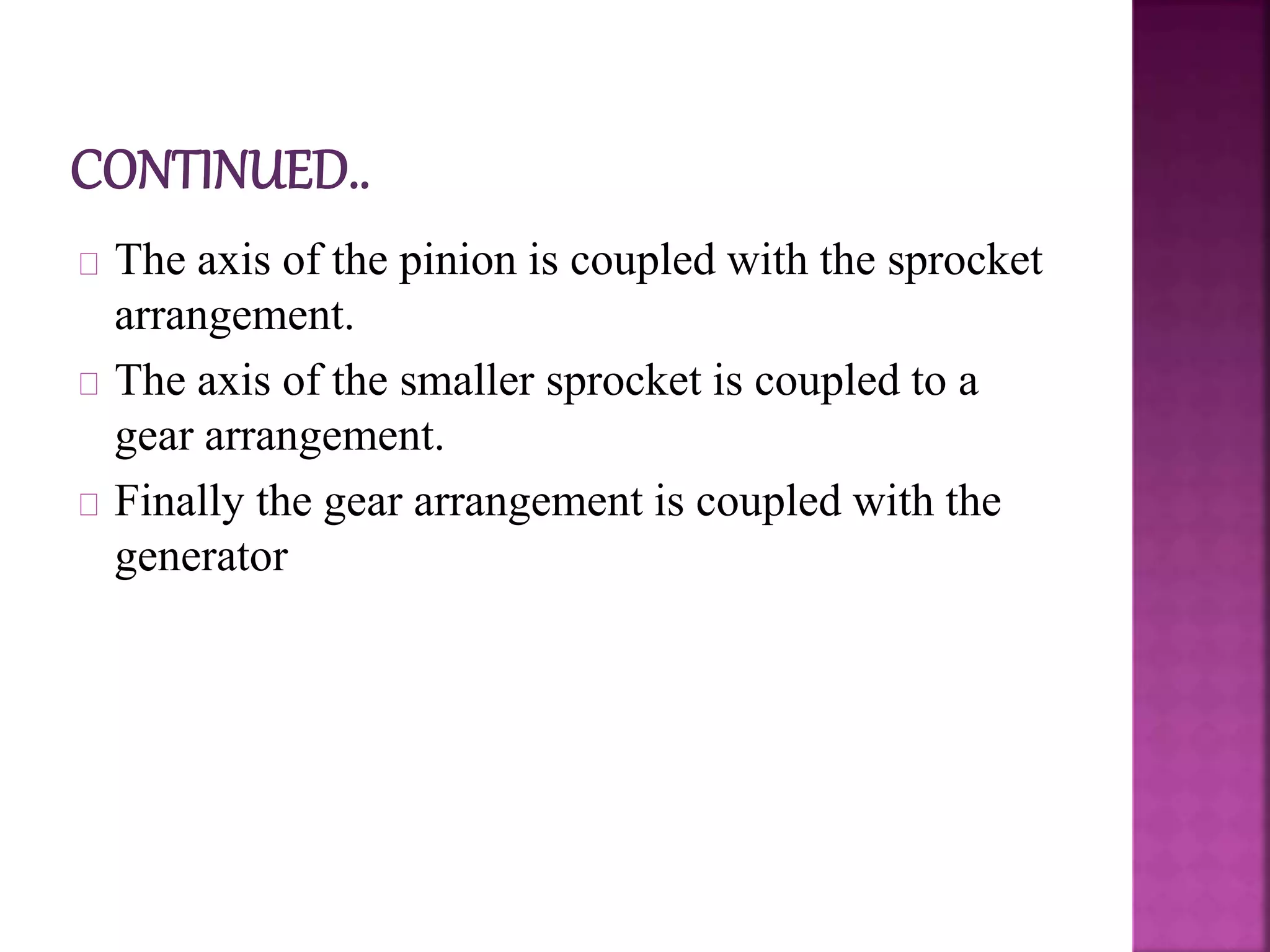 The axis of the pinion is coupled with the sprocket
arrangement.
The axis of the smaller sprocket is coupled to a
gear arrangement.
Finally the gear arrangement is coupled with the
generator
 