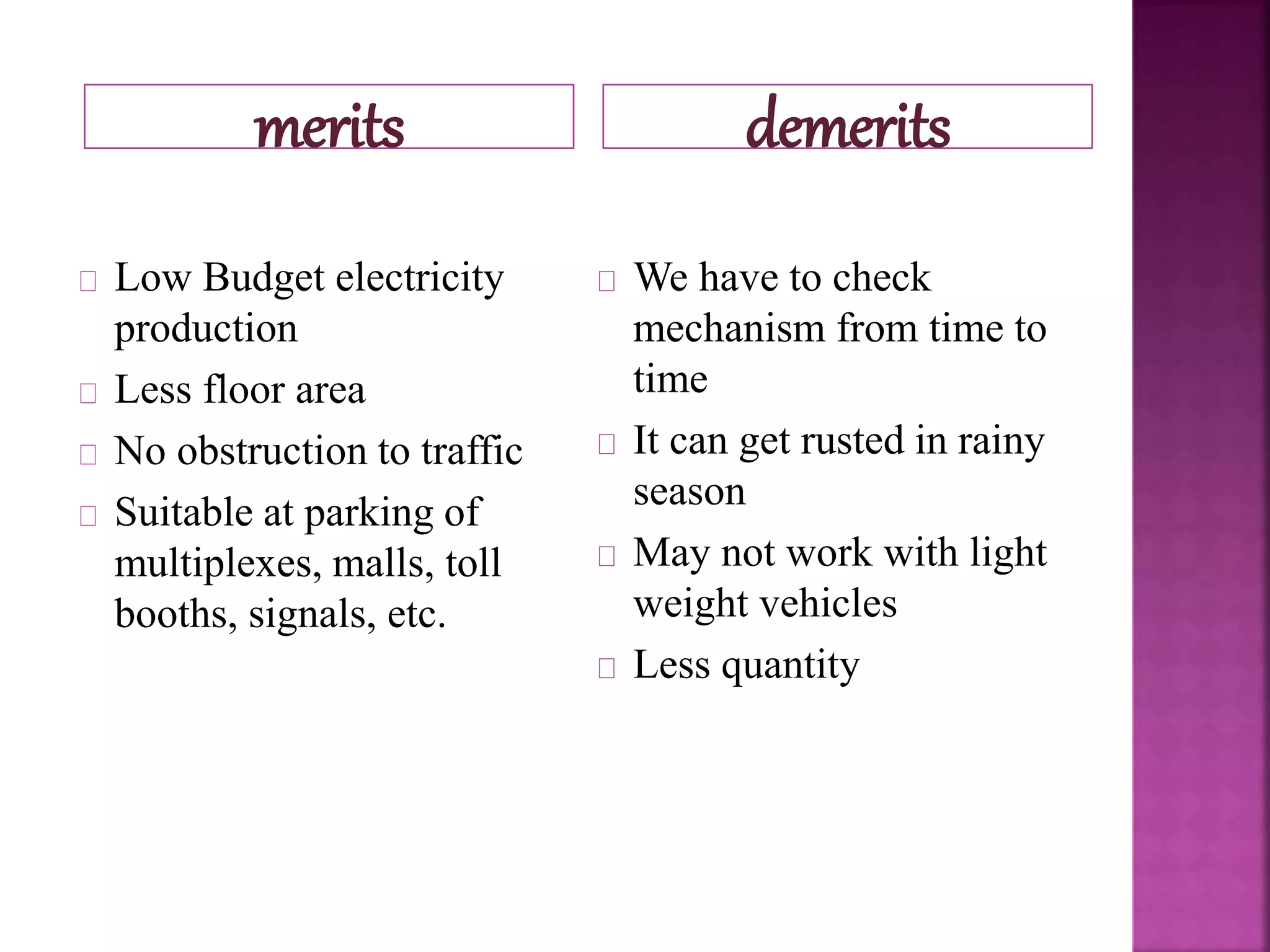 merits demerits
Low Budget electricity
production
Less floor area
No obstruction to traffic
Suitable at parking of
multiplexes, malls, toll
booths, signals, etc.
We have to check
mechanism from time to
time
It can get rusted in rainy
season
May not work with light
weight vehicles
Less quantity
 